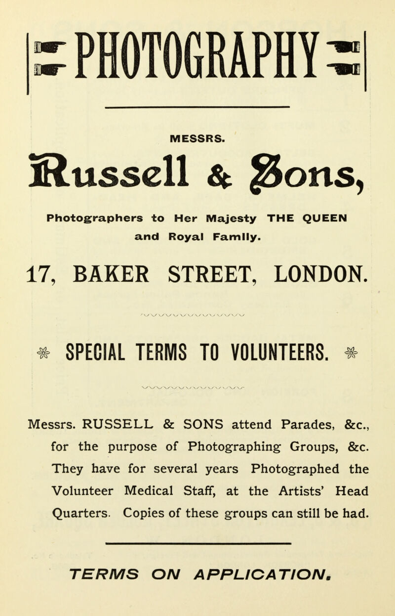 PHOTOGRAPHY MESSRS. jRussell & JSons, Photographers to Her Majesty THE QUEEN and Royal Family. 17, BAKER STREET, LONDON. * SPECIAL TERMS TO VOLUNTEERS. * Messrs. RUSSELL & SONS attend Parades, &o, for the purpose of Photographing Groups, &c. They have for several years Photographed the Volunteer Medical Staff, at the Artists' Head Quarters. Copies of these groups can still be had. TERMS ON APPLICATION.