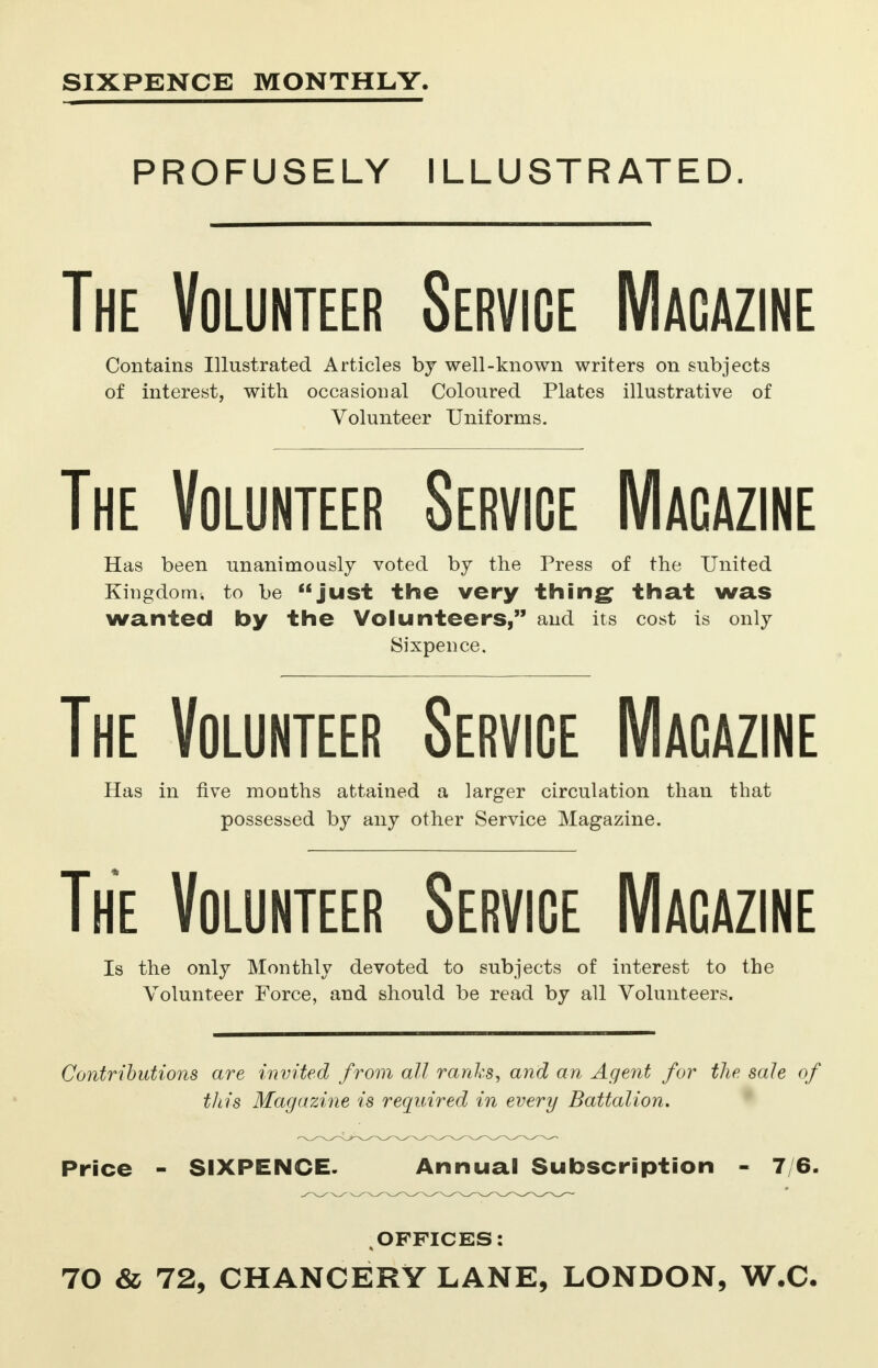 SIXPENCE MONTHLY. PROFUSELY ILLUSTRATED. The Volunteer Service Macazine Contains Illustrated Articles by well-known writers on subjects of interest, with occasional Coloured Plates illustrative of Volunteer Uniforms. The Volunteer Service Macazine Has been unanimously voted by the Press of the United Kingdom, to be just the very thing that was wanted by the Volunteers, and its cost is only Sixpence. The Volunteer Service Magazine Has in five months attained a larger circulation than that possessed by any other Service Magazine. The Volunteer Service Macazine Is the only Monthly devoted to subjects of interest to the Volunteer Force, and should be read by all Volunteers. Contributions are invited from all ranks, and an Agent for the sale of this Magazine is required in every Battalion, Price - SIXPENCE- Annual Subscription - 7/6. ; OFFICES: