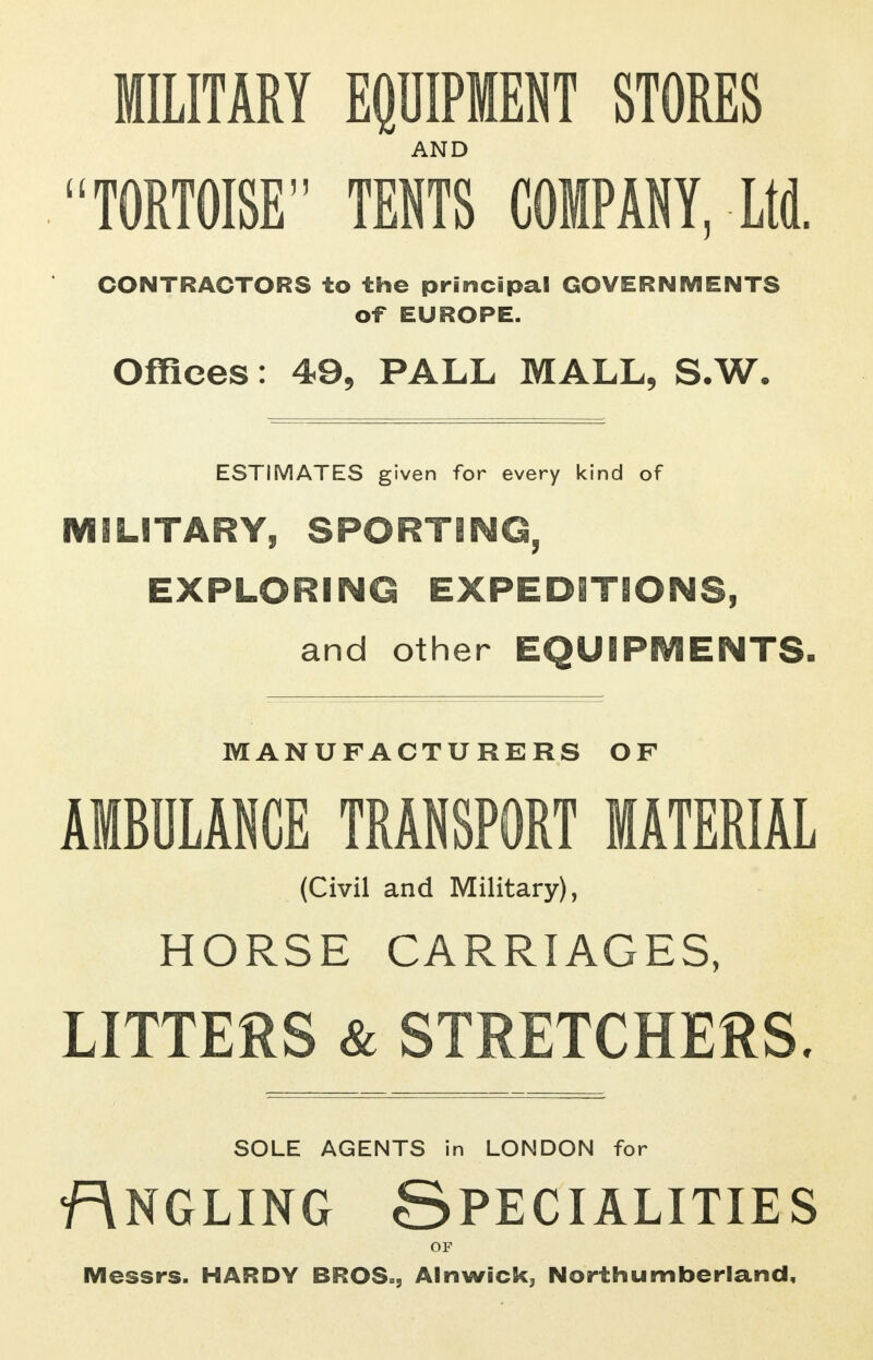 MILITARY EQUIPMENT STORES AND TORTOISE TENTS COMPANY, Ltd. CONTRACTORS to the principal GOVERNMENTS of EUROPE. Offices: 49, PALL MALL, S.W. ESTIMATES given for every kind of MILITARY, SPORTING, EXPLORING EXPEDITIONS, and other EQUIPMENTS. MANUFACTURERS OF AMBULANCE TRANSPORT MATERIAL (Civil and Military), HORSE CARRIAGES, LITTERS & STRETCHERS. SOLE AGENTS in LONDON for Rngling Specialities OF Messrs. HARDY BROS., Alnwick, Northumberland,