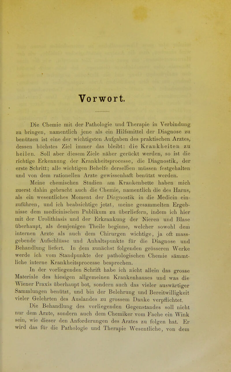 Vorwort. Die Chemie mit der Pathologie und Therapie in Verbindung zu bringen, namentlich jene als ein Hilfsmittel der Diagnose zu benützen ist eine der wichtigsten Aufgaben des praktischen Arztes, dessen höchstes Ziel immer das bleibt: die Krankheiten zu heilen. Soll aber diesem Ziele näher gerückt werden, so ist die richtige Erkennung der Krankheitsprocesse, die Diagnostik, der erste Schritt; alle wichtigen Behelfe derselben müssen festgehalten und von dem rationellen Arzte gewissenhaft benützt werden. Meine chemischen Studien am Krankenbette haben mich zuerst dahin gebracht auch die Chemie, namentlich die des Harns, als ein wesentliches Moment der Diairnostik in die Medicin ein- zuführen, und ich beabsichtige jetzt, meine gesammelten Ergeb- nisse dem medicinischen Publikum zu überliefern, indem ich hier mit der Urolithiasis und der Erkrankung der Nieren und Blase überhaupt, als demjenigen Theile beginne, welcher sowohl dem internen Arzte als auch dem Chirurgen wichtige, ja oft mass- gebende Aufschlüsse und Anhaltspunkte für die Diagnose und Behandlung liefert. In dem zunächst folgenden grösseren Werke werde ich vom Standpunkte der pathologischen Chemie sämrat- liche interne Krankheitsprocesse besprechen. In der vorliegenden Schrift habe ich nicht allein das grosse Materiale des hiesigen allgemeinen Krankenhauses und was die Wiener Praxis überhaupt bot, sondern auch das vieler auswärtiger Sammlungen benützt, und bin der Belehrung und Bereitwilligkeit vieler Gelehrten des Auslandes zu grossem Danke verpflichtet. Die Behandlung des vorliegenden Gegenstandes soll nicht nur dem Arzte, sondern auch dem Chemiker vom Fache ein Wink sein, wie dieser den Anforderungen des Arztes zu folgen hat. Er wird das für die Pathologie und Therapie Wesentliche, von dem