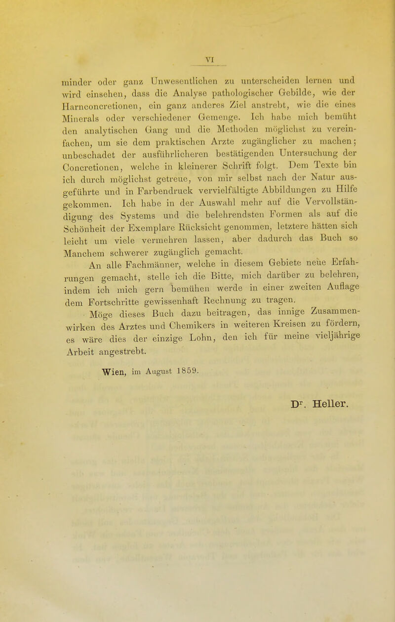 minder oder ganz Unwesentlichen zu unterscheiden lernen und wird einsehen, dass die Analyse pathologischer Gebilde, wie der Harnconcretionen, ein ganz anderes Ziel anstrebt, wie die eines Minerals oder verschiedener Gemenge. Ich habe mich bemüht den analytischen Gang und die Methoden möglichst zu verein- fachen, um sie dem praktischen Arzte zugänglicher zu machen; unbeschadet der ausführlicheren bestätigenden Untersuchung der Concretionen, welche in kleinerer Schrift folgt. Dem Texte bin ich durch möglichst getreue, von mir selbst nach der Natur aus- geführte und in Farbendruck vervielfältigte Abbildungen zu Hilfe gekommen. Ich habe in der Auswahl mehr auf die Vervollstän- digung des Systems und die belehrendsten Formen als auf die Schönheit der Exemplare Rücksicht genommen, letztere hätten sich leicht um viele vermehren lassen, aber dadurch das Buch so Manchem schwerer zugänglich gemacht. An alle Fachmänner, welche in diesem Gebiete neue Erfah- rungen gemacht, stelle ich die Bitte, mich darüber zu belehren, indem ich mich gern bemühen werde in einer zweiten Auflage dem Fortschritte gewissenhaft Rechnung zu tragen. Möge dieses Buch dazu beitragen, das innige Zusammen- wirken des Arztes und Chemikers in weiteren Kreisen zu fördern, es wäre dies der einzige Lohn, den ich für meine vieljährige Arbeit angestrebt. Wien, im August 1859. D^. Heller.