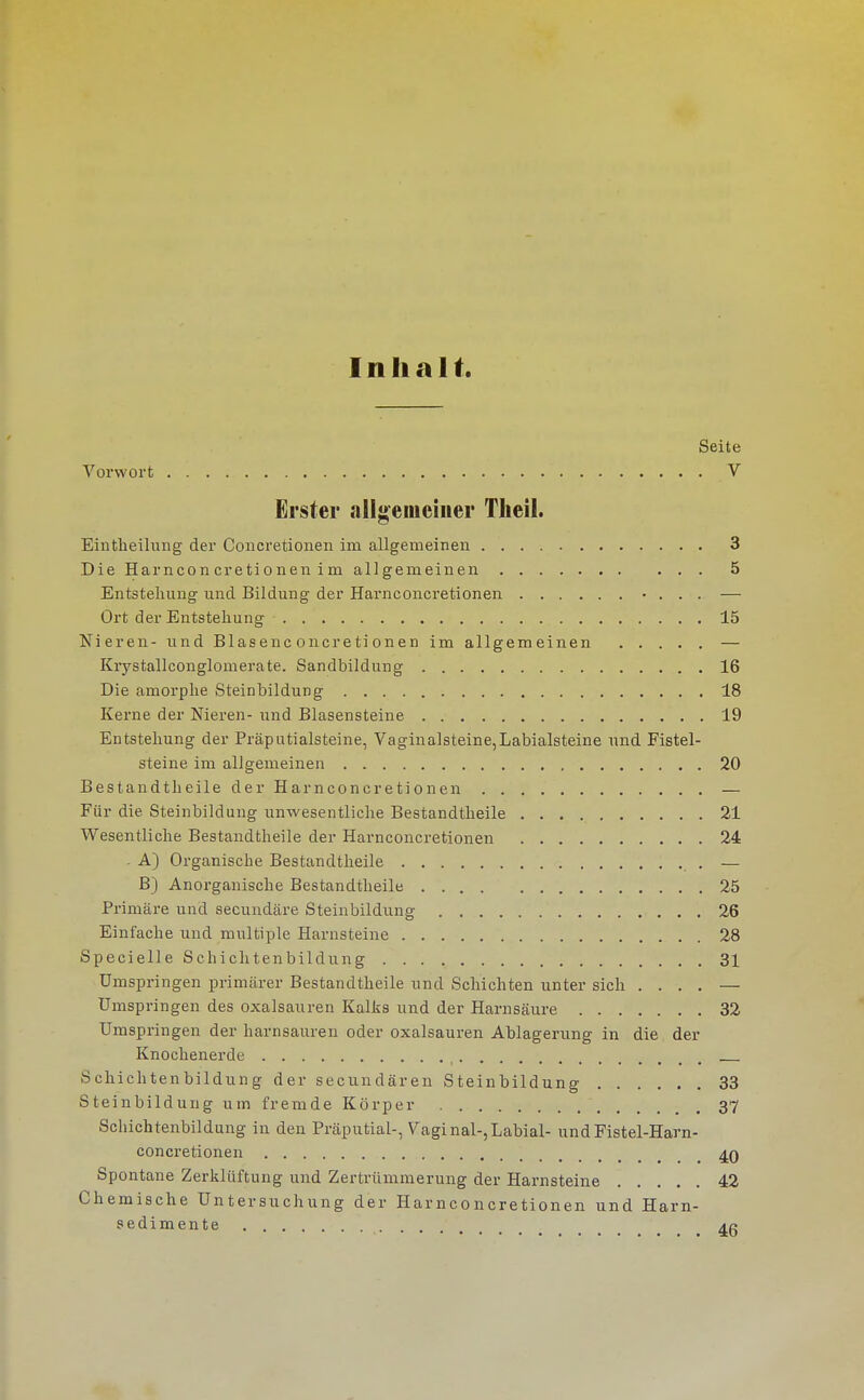 Inhalt. Seite Vorwort V Erster allgemeiner Theil. Eintheilung der Concretionen im allgemeinen 3 Die Harncon cretionen im allgemeinen 5 Entstellung und Bildung der Harnconcretionen • . . . — Ort der Entstellung 15 Nieren- und Blasenc oiicreti onen im allgemeinen — Krystallconglomerate. Sandbildung 16 Die amorphe Steinbildung 18 Kerne der Nieren- und Blasensteine 19 Entstehung der Präputialsteine, Vaginalsteine,Labialsteine und Fistel- steine im allgemeinen 20 Bestandtheile der Harnconcretionen — Für die Steinbildung unwesentliche Bestandtheile 21 Wesentliche Bestandtheile der Harnconcretionen 24 - A) Organische Bestandtheile — B) Anorganische Bestandtheile 25 Primäre und secuudäre Steinbildung 26 Einfache und multiple Harnsteine 28 Specielle Schichtenbildung 31 Umspringen primärer Bestandtheile und Schichten unter sich .... — Umspringen des Oxalsäuren Kalks und der Harnsäure 32 Umspringen der harnsauren oder Oxalsäuren Ablagerung in die der Knochenerde Schichtenbildung der secundären Steinbildung 33 Steinbildung um fremde Körper 37 Schichtenbildung in den Präputial-, Vaginal-,Labial- undFistel-Harn- concretionen 40 Spontane Zerklüftung und Zertrümmerung der Harnsteine 42 Chemische Untersuchung der Harnconcretionen und Harn- sedimente