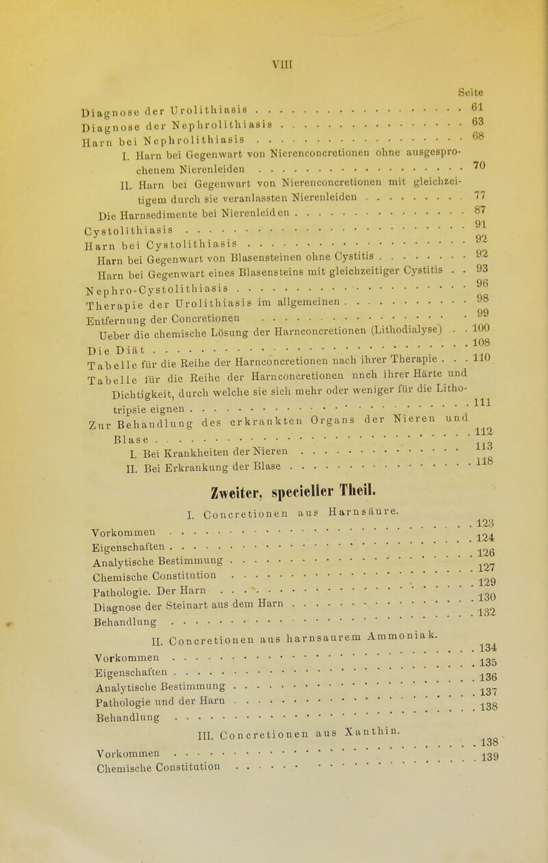 viir Seite Diagnose der Urolithiasis 61 Diagnose der Nephrolithiasis 63 Harn bei Neplirolitliiasis ''^ I Harn bei Gegenwart von Nierenconcretionen ohne ausgespro- ebenem Nierenleiden n. Harn bei Gegenwart von Nierenconcretionen mit gleichzei- tigem durch sie veranlassten Nierenleiden 77 Die Harnsediraente bei Nierenleiden 87 91 Cystolithiasis Harn bei Cystolithiasis Harn bei Gegenwart von Blasensteinen ohne Cystitis 92 Harn bei Gegenwart eines Blasensteins mit gleichzeitiger Cystitis . . 93 Nephro-Cystolithiasis Therapie der Urolithiasis im allgemeinen 98 Entfernung der Concretionen Ueber die chemische Lösung der Harnconcretionen (Lithodialyse) . . 100 ^ . ^ 108 Die Diät . Tabelle für die Reihe der Harnconcretionen nach ihrer Therapie . . . liu Tabelle lür die Reihe der Harnconcretionen nnch ihrer Härte und Dichtigkeit, durch welche sie sich mehr oder weniger für die Litho- tripsie eignen • Zur Behandlung des erkrankten Organs der Nieren und , jlX^ Blase I. Bei Krankheiten der Nieren n. Bei Erkrankung der Blase ^ Zweiter, specieller Tlieil. I Concretionen aus Harnsäure. 123 Vorkommen Eigenschaften Analytische Bestimmung ■ Chemische Constitution Pathologie. Der Harn . . Diagnose der Steinart aus dem Harn Behandlung n. Concretionen aus harnsaurem Ammoniak. Vorkommen Eigenschaften Analytische Bestimmung Pathologie und der Harn Behandlung m. Concretionen aus Xanthin. loo Vorkommen * ^gg Chemische Constitution