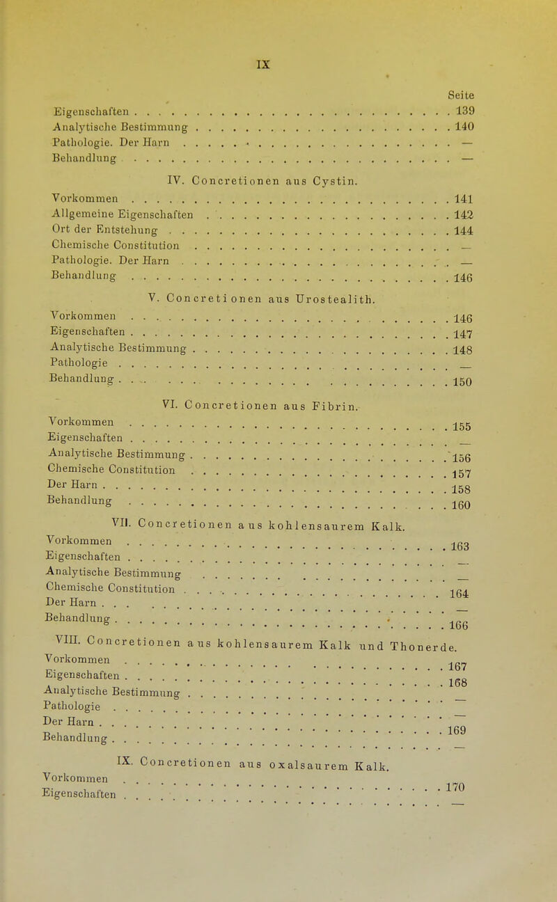 Seite Eigenschaften 139 Analytisclie Bestimmung 140 Pathologie. Der Harn — Behandlung — IV. Concretionen aus Cystin. Vorkommen 141 Allgemeine Eigenschaften 142 Ort der Entstehung 144 Chemische Constitution _ Pathologie. Der Harn Behandlung j4g V. Concretionen aus Urostealith. Vorkommen j[4g Eigenschaften j[47 Analytische Bestimmung 148 Pathologie . Behandlung _ _ 15q VI. Concretionen aus Fibrin. Vorkommen j^gg Eigenschaften Analytische Bestimmung ~15g Chemische Constitution Der Harn j^gg Behandlung jgQ VII. Concretionen aus kohlensaurem Kalk. Vorkommen Eigenschaften _ Analytische Bestimmuns O ••••••• ••••«•»,,,, — Chemische Constitution . . . • -^q^ Der Harn Behandlung . ' * ' ' VIII. Concretionen aus kohlensaurem Kalk und Thonerde. Vorkommen Eigenschaften Analytische Bestimmung Pathologie Der Harn ... Tj , 169 Behandlung IX. Concretionen aus oxalsaurem Kalk. Vorkommen 1 7Q Eigenschaften