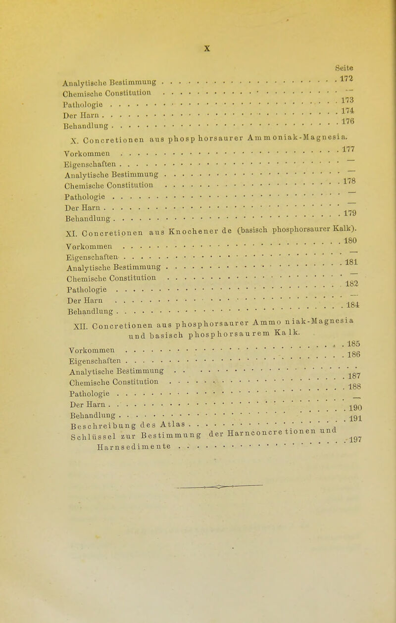 Analytische Bestimmung Chemische Constitution • 173 Pathologie ^ 174 Der Harn J^* Behandlung X. Concretionen aus phosphorsaurer Ammoniak-Magnesia. 177 Vorkommen Eigenschaften Analytische Bestimmung ~ Chemische Constitution Pathologie Der Harn ~^ Behandlung XI Concretionen aus Knochener de (basisch phosphorsaurer Kalk). 180 Vorkommen Eigenschaften Analytische Bestimmung Chemische Constitution 77 , . lo^ Pathologie _ Der Harn Behandlung XII. Concretionen aus phosphorsaurer Ammo niak-Magnesia und basisch phosp ho r s au r em Kalk. ...... 185 Vorkommen „„