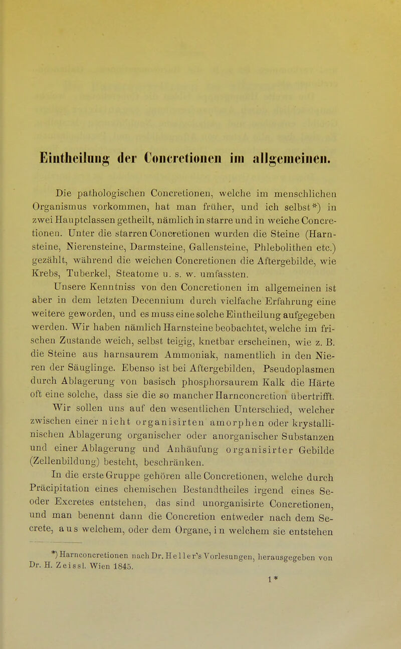 Eiiitheiluiig der Coiicrctioiicii im allgeniciiieii. Die pathologischen Concretionen, welche im menschlichen Organismus vorkommen, hat man früher, und ich selbst*) in zwei Hauptclassen getheilt, nämlich in starre und in weiche Concre- tionen. Unter die starren Concretionen wurden die Steine (Harn- steine, Nierensteine, Darmsteine, Gallensteine, Phlebolithen etc.) gezählt, während die weichen Concretionen die Aftergebilde, wie Krebs, Tuberkel, Steatome u. s. w. umfassten. Unsere Kenntniss von den Concretionen im allgemeinen ist aber in dem letzten Decennium durch vielfache Erfahrung eine weitere geworden, und es musseinesolcheEintheilung aufgegeben werden. Wir haben nämlich Harnsteine beobachtet, welche im fri- schen Zustande weich, selbst teigig, knetbar erscheinen, wie z. B. die Steine aus harnsaurem Ammoniak, namentlich in den Nie- ren der Säuglinge. Ebenso ist bei Aftergebilden, Pseudoplasmen durch Ablagerung von basisch phosphorsaurem Kalk die Härte oft eine solche, dass sie die so mancher Harnconcretion übertrifft. Wir sollen uns auf den wesentlichen Unterschied, welcher zwischen einer nicht organisirten amorphen oder krjstalli- nischen Ablagerung organischer oder anorganischer Substanzen und einer Ablagerung und Anhäufung organisirter Gebilde (Zellenbildung) besteht, beschränken. In die erste Gruppe gehören alle Concretionen, welche durch Präcipitation eines chemischen Bestandtheiles irgend eines Se- oder Excretes entstehen, das sind unorganisirte Concretionen, und man benennt dann die Concretion entweder nach dem Se- crete, aus welchem, oder dem Organe, in welchem sie entstehen *)Harnconcretionen nach Dr. Hellei-'s Vorlesungen, herausgegeben von Dr. H. Zeissl. Wien 1845. 1*