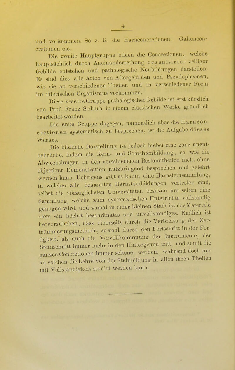 und vorkommen. So z. B. die Harnconcretionen, Gallencon- cretionen etc. Die zweite Hauptgruppe bilden die Concretionen, welche hauptsüclilieh durch Aneinanderreihung organisirter zelliger Gebilde entstehen und pathologische Neubildungen darstellen. Es sind dies alle Arten von Aftergebilden und Pseudoplasmen, wie sie an verschiedenen Theilen und in verschiedener Form im thierischen Organismus vorkommen. Diese zweiteGruppe pathologischer Gebilde ist erst kürzlich von Prof. Franz Schuh in einem classischen Werke gründlich bearbeitet worden. Die erste Gruppe dagegen, namentlich aber die Harncon- cretionen systematisch zu besprechen, ist die Aufgabe dieses Werkes. Die bildliche Darstellung ist jedoch hiebei eine ganz unent- behrliche, indem die Kern- und Schichtenbildung, so wie die Abwechslungen in den verschiedenen Bestandtheilen nicht ohne objectiver Demonstration nutzbringend besprochen und gelehrt werden kann. Uebrigens gibt es kaum eine Harnsteinsammlung, in welcher alle bekannten Harnsteinbildungen vertreten sind, selbst die vorzüglichsten Universitäten besitzen nur selten eine Sammlung, welche zum systematischen Unterrichte vollständig genügen wird, und zumal in einer kleinen Stadt ist dasMateriale stets''ein höchst beschränktes und unvollständiges. Endlich ist hervorzuheben, dass einerseits durch die Verbreitung der Zer- trümmerungsmethode, sowohl durch den Fortschritt m der Fer- tigkeit ~ als auch die Vervollkommnung der Instrumente, der Steinschnitt immer mehr in den Hintergrund tritt, und somit die ganzen Concretionen immer seltener werden, während doch nur an solchen die Lehre von der Steinbildung in allen ihren Theilen mit Vollständigkeit studirt werden kann.