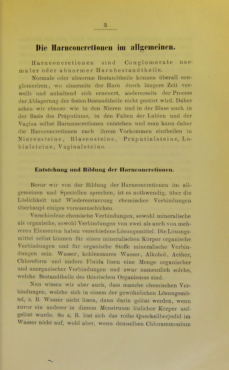 Die Hanicoiicrctioiieii im allgciiieiiicii. Harnconcretionen sind Conglomerate nor- maler oder abnormer H a r n b e s t a n d t h e i 1 e. Normale oder abnorme Bestandtheile können überall con- glomeriren, wo einerseits der Harn durch längere Zeit ver- weilt und anhaltend sich erneuert, andererseits der Process der Ablagerung der festen Bestandtheile nicht gestört wird. Daher sehen wir ebenso wie in den Nieren und in der Blase auch in der Basis des Präputiums, in den Falten der Labien und der Vagina selbst Harnconcretionen entstehen und man kann daher die Harnconcretionen nach ihrem Vorkommen eintheilen in Nierensteine, Bl a s e n s t ein e, Präputialsteine, La- bialsteiue, Vaginalsteine. Eiitstühiiiig lind Bildung der llaniconcretiuiieii. Bevor wir von der Bildung der Harnconcretionen im all- gemeinen und Speciellen sprechen, ist es nothwendig, über die Löslichkeit und Wiedererstarrung chemischer Verbindungen überhaupt einiges vorauszuschicken. Verschiedene chemische Verbindungen, sowohl mineralische als organische, sowohl Verbindungen von zwei als auch von meh- reren Elementen haben verschiedene Lösungsmittel. DieLösuno-s- mittel selbst können für einen mineralischen Körper organische Verbindungen und für organische Stoffe mineralische Verbin- dungen sein. Wasser, kohlensaures Wasser, Alkohol, Aether, Chloroform und andere Fluida lösen eine Menge organischer und anorganischer Verbindungen und zwar namentlich solche, welche Bestandtheile des thierischen Organismus sind. Nun wissen wir aber auch, dass manche chemischen Ver- bindungen, welche sich in einem der gewöhnlichen Lösungsmit- tel, z. B. Wasser nicht lösen, dann darin gelöst werden, wenn zuvor ein anderer in diesem Menstruum löslicher Körper auf- gelöst wurde. So z. B. löst sich das rothe Quecksilberjodid im Wasser nicht auf, wohl aber, wenn demselben Chlorammonium