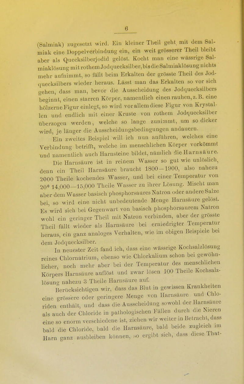 (Salmiak) /.uocsetzt wird. Ein kleiner Theil geht, mit dem Sal- miak eine Doppel Verbindung ein, ein weit grösserer Theil bleibt aber als Quecksilberjodid gelöst. Kocht man eine wässrige Sal- miaklösung mit rothem Jod(iuecksill)er,bisdicSalmiaklösung nichts mehr aufnimmt, so fällt beim Erkalten der grösste Theil des Jod- quecksilbers wieder heraus. Lässt man das Erkalten so vor sich gehen, dass man, bevor die Ausscheidung des Jodquecksilbers beginnt, einen starren Körper, namentlich einen rauhen, z. B. eine hölzerne Figur einlegt, so wird vor allem diese Figur von Krystal- len und endlich mit einer Kruste von rothem Jodquecksilber überzogen werden, welche so lange zunimmt, um so dicker wird, je länger die Ausscheidungsbedingungen andauern. Ein zweites Beispiel will ich nun anführen, welches eine Verbindung betrifft, welche im menschlichen Körper vorkömmt und namentlich auch Harnsteine bildet, nämlich die Harnsäure. Die Harnsäure ist in reinem Wasser so gut wie unlöslich, denn ein Theil Harnsäure braucht 1800-1900, also nahezu 2000 Theile kochendes Wasser, und bei einer Temperatur von 200 14,000—15,000 Theile Wasser zu ihrer Lösung. Mischt man aber dem Wasser basisch phosphorsaures Natron oder andere Salze bei, so wird eine nicht unbedeutende Menge Harnsäure gelöst. Es'wird sich bei Gegenwart von basisch phosphorsaurem Natron wohl ein geringer Theil mit Natron verbinden, aber der grösste Theil fällt wieder als Harnsäure bei erniedrigter Temperatur heraus, ein ganz analoges Verhalten, wie im obigen Beispiele bei dem Jodquecksilber. In neuester Zeit fand ich, dass eine wässrige Kochsalzlosung reines Chlornatrium, ebenso wie Chlorkalium schon bei gewöhn- licher, noch mehr aber bei der Temperatur des menschlichen Körpers Harnsäure auflöst und zwar lösen 100 Theile Kochsalz- lösunc^ nahezu 3 Theile Harnsäure auf. Berücksichtigen wir, dass das Blut in gewissen Krankheiten eine grössere oder geringere Menge von Harnsäure und Chlo- riden enthält, und dass die Ausscheidung sowohl der Harnsaure als auch der Chloride in pathologischen Fällen durch die Nieren eine so enorm verschiedene ist, ziehen wir weiter in Betracht dass bald die Chloride, bald die Harnsäure, bald beide zugleich im Harn ganz ausbleiben können, .0 ergibt sich, dass diese That-