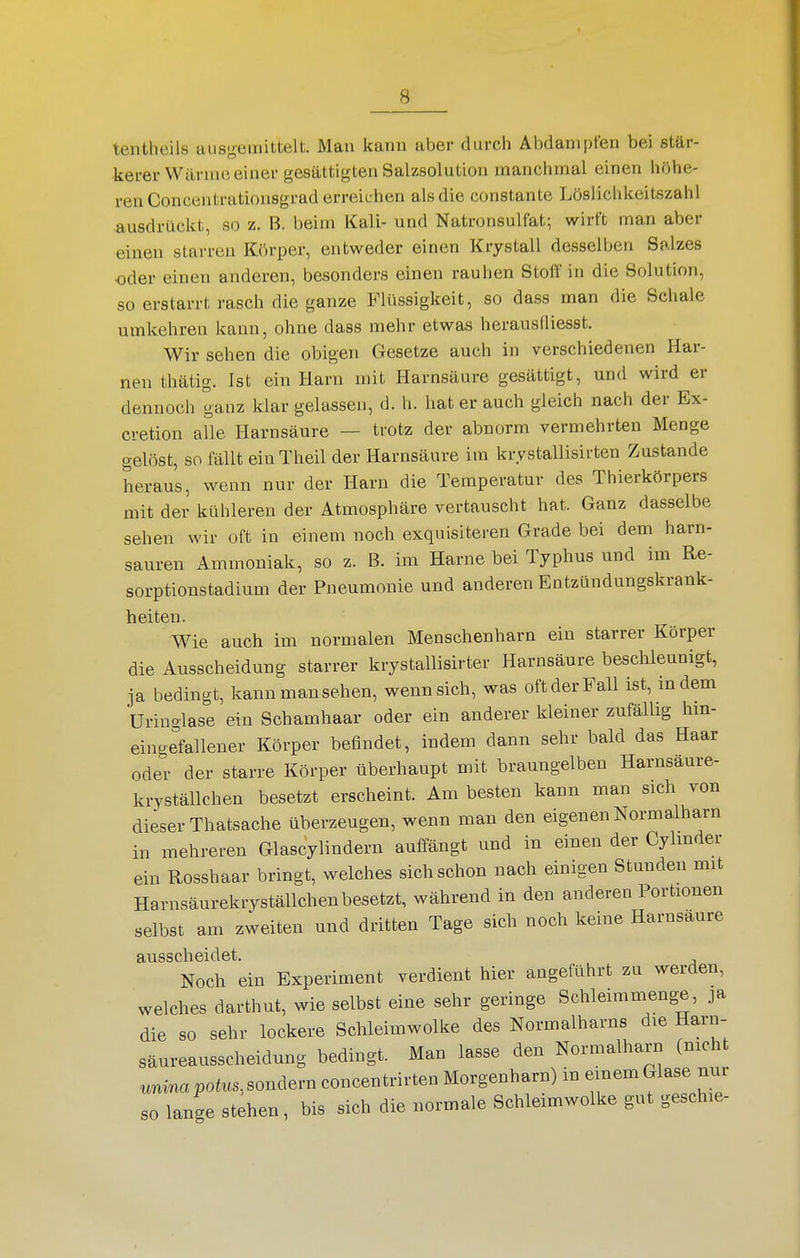 tenthcils ausgemittelt. Man kann aber durch Abdampfen bei stär- kerer Wärme einer gesättigten Salzsolution manchmal einen höhe- ren Concentratiousgrad erreichen als die constante Löslichkeitszahl ausdrückt, so z. B. beim Kali- und Natronsulfat; wirft man aber einen starren Körper, entweder einen Krystall desselben Salzes oder einen anderen, besonders einen rauhen Stoff in die Solution, so erstarrt rasch die ganze Flüssigkeit, so dass man die Scliale umkehren kann, ohne dass mehr etwas herauslliesst. Wir sehen die obigen Gesetze auch in verschiedenen Har- nen thätig. Ist ein Harn mit Harnsäure gesättigt, und wird er dennoch ganz klar gelassen, d. h. hat er auch gleich nach der Ex- cretion alle Harnsäure — trotz der abnorm vermehrten Menge gelöst, so fällt einTheil der Harnsäure im krystallisirten Zustande heraus, wenn nur der Harn die Temperatur des Thierkörpers mit der kühleren der Atmosphäre vertauscht hat. Ganz dasselbe sehen wir oft in einem noch exquisiteren Grade bei dem harn- sauren Ammoniak, so z. B. im Harne bei Typhus und im Re- sorptionstadium der Pneumonie und anderen Entzündungskrank- heiteu. Wie auch im normalen Menschenharn ein starrer Körper die Ausscheidung starrer krystallisirter Harnsäure beschleunigt, ja bedingt, kann manschen, wenn sich, was oft der Fall ist, indem Uringlase ein Schamhaar oder ein anderer kleiner zufällig hm- eingefallener Körper befindet, indem dann sehr bald das Haar oder der starre Körper überhaupt mit braungelben Harnsaure- kryställchen besetzt erscheint. Am besten kann man sich von dieser Thatsache überzeugen, wenn man den eigenen Normalharn in mehreren Glascylindern auffängt und in einen der Cylmder ein Rosshaar bringt, welches sich schon nach einigen Stunden mit Harnsäurekryställchen besetzt, während in den anderen Portionen selbst am zweiten und dritten Tage sich noch keine Harnsaure ausscheidet. Noch ein Experiment verdient hier angeführt zu werden, welches darthut, wie selbst eine sehr geringe Schleimmenge, ja die so sehr lockere Schleimwolke des Normalharns die Harn- säureausscheidung bedingt. Man lasse den Normalharn (nicht unmapotus.,som\ern concentrirten Morgenharn) in einem Glase nur so lange stehen, bis sich die normale Schleimwolke gut geschie-