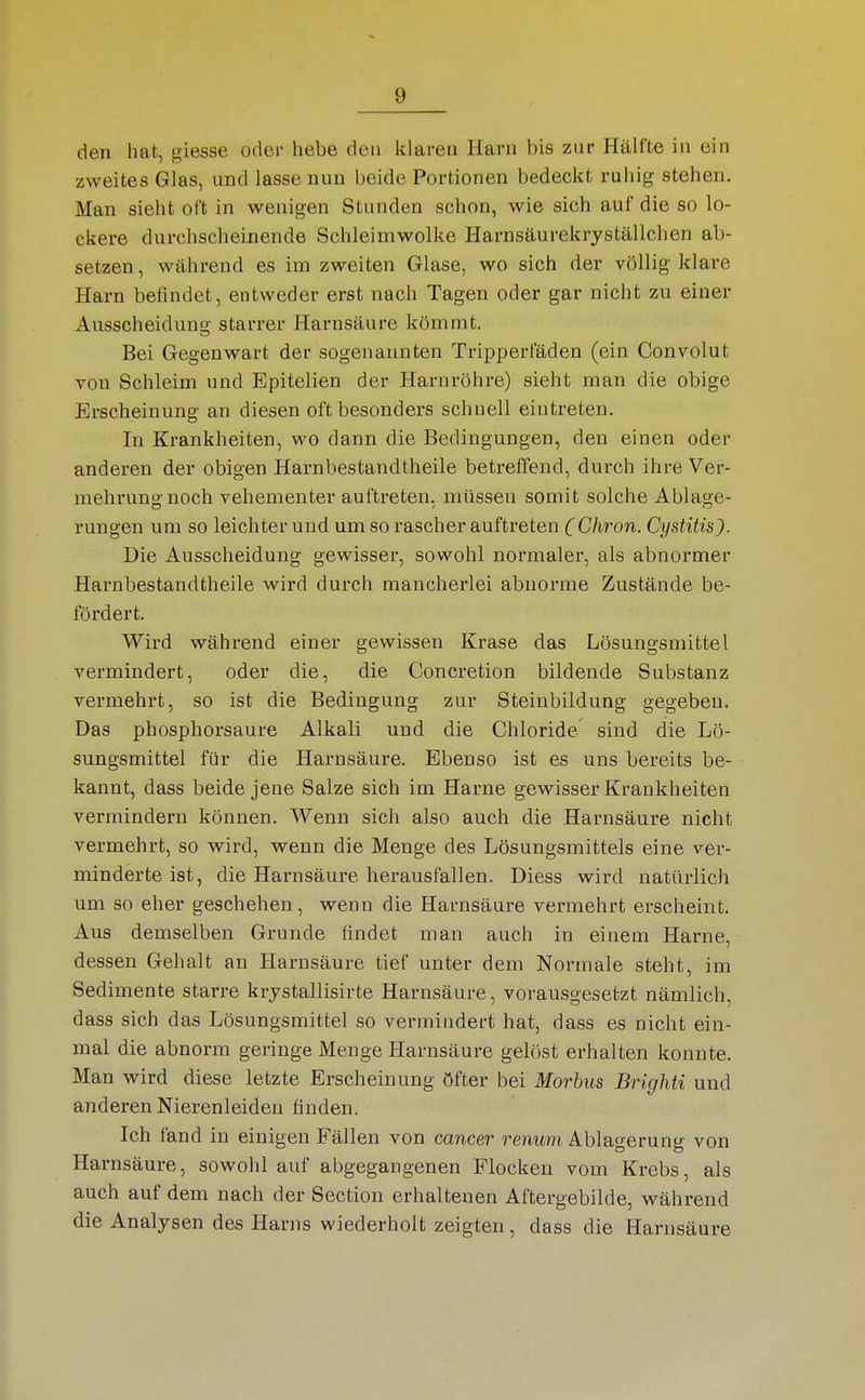 den hat, giesse oder hebe den klaren Harn bis zur Hälfte in ein zweites Glas, und lasse nun beide Portionen bedeckt ruhig stehen. Man sieht oft in wenigen Stunden schon, wie sich auf die so lo- ckere durchscheinende Schleimwolke Harnsäurekryställchen ab- setzen, während es im zweiten Glase, wo sich der völlig klare Harn befindet, entweder erst nach Tagen oder gar nicht zu einer Ausscheidung starrer Harnsäure kömmt. Bei Gegenwart der sogenannten Tripperfäden (ein Convolut von Schleim und Epitelien der Harnröhre) sieht man die obige Erscheinung an diesen oft besonders schnell eintreten. In Krankheiten, wo dann die Bedingungen, den einen oder anderen der obigen Harnbestandtheile betreffend, durch ihre Ver- mehrung noch vehementer auftreten, müssen somit solche Ablage- rungen um so leichter und um so rascher auftreten (Chron. Cystitis). Die Ausscheidung gewisser, sowohl normaler, als abnormer Harnbestandtheile wird durch mancherlei abnorme Zustände be- fördert. Wird während einer gewissen Krase das Lösungsmittel vermindert, oder die, die Concretion bildende Substanz vermehrt, so ist die Bedingung zur Steinbildung gegeben. Das phosphorsaure Alkali und die Chloride sind die Lö- sungsmittel für die Harnsäure. Ebenso ist es uns bereits be- kannt, dass beide jene Salze sich im Harne gewisser Krankheiten vermindern können. Wenn sich also auch die Harnsäure nicht vermehrt, so wird, wenn die Menge des Lösungsmittels eine ver- minderte ist, die Harnsäure herausfallen. Diess wird natürlich um so eher geschehen, wenn die Harnsäure vermehrt erscheint. Aus demselben Grunde findet man auch in einem Harne, dessen Gehalt an Harnsäure tief unter dem Normale steht, im Sedimente starre krjstallisirte Harnsäure, vorausgesetzt nämlich, dass sich das Lösungsmittel so vermindert hat, dass es nicht ein- mal die abnorm geringe Menge Harnsäure gelöst erhalten konnte. Man wird diese letzte Erscheinung öfter bei Morbus Brighti und anderen Nierenleiden finden. Ich fand in einigen Fällen von Cancer renum Ablagerung von Harnsäure, sowohl auf abgegangenen Flocken vom Krebs, als auch auf dem nach der Section erhaltenen Aftergebilde, während die Analysen des Harns wiederholt zeigten, dass die Harnsäure