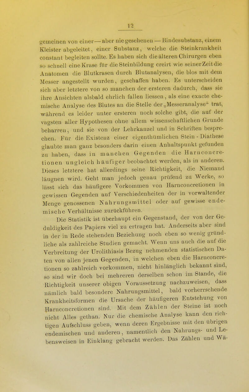 gemeinen von einer—aber nie gesehenen — Bindesubstanz, einem Kleister abgeleitet, einer Substanz, welche die Steinkrankheit constant begleiten sollte. Es haben sich die älteren Chirurgen eben so schnell eineKrase für dieSteinhildung creirt wie seinerzeit die Anatomen die Blutkrasen durch Blutanalysen, die blos mit dem Messer angestellt wurden, geschaffen haben. Es unterscheiden sich aber letztere von so manchen der ersteren dadurch, dass sie ihre Ansichten alsbald ehrlich fallen Hessen, als eine exacte che- mische Analyse des Blutes an die Stelle der „Messeranalyse' trat, während es leider unter ersteren noch solche gibt, die auf der vagsten aller Hypothesen ohne allem wissenschaftlichen Grunde beharren, und sie von der Lehrkanzel und in Schriften bespre- chen. Für die Existenz einer eigenthümlichen Stein - Diathese glaubte man ganz besonders darin einen Anhaltspunkt gefunden zu haben, dass in manchen Gegenden die Harnconcre- tionen ungleich häufiger beobachtet werden, als in anderen. Dieses letztere hat allerdings seine Richtigkeit, die Niemand läugnen wird. Geht man jedoch genau prüfend zu Werke, so lässt sich das häufigere Vorkommen von Harnconcretionen in gewissen Gegenden auf Verschiedenheiten der in vorwaltender Menge genossenen Nahrungsmittel oder auf gewisse ende- mische Verhältnisse zurückführen. Die Statistik ist überhaupt ein Gegenstand, der von der Ge- duldigkeit des Papiers viel zu ertragen hat. Anderseits aber sind in der in Rede stehenden Beziehung noch eben so wenig gründ- liche als zahlreiche Studien gemacht. Wenn uns auch die auf die Verbreitung der Urolithiasis Bezug nehmenden statistischen Da- ten von allen jenen Gegenden, in welchen eben die Harnconcre- tionen so zahlreich vorkommen, nicht hinlänglich bekannt sind, so sind wir doch bei mehreren derselben schon im Stande, die Richtigkeit unserer obigen Voraussetzung nachzuweisen, dass nämlich bald besondere Nahrungsmittel, bald vorherrschende Krankheitsformen die Ursache der häufigeren Entstehung von Harnconcretionen sind. Mit dem Zählen der Steine ist noch nicht Alles gethan. Nur die chemische Analyse kann den rich- tigen Aufschluss geben, wenn deren Ergebnisse mit den übrigen endemischen und anderen, namentlich den Nahrungs- und Le- bensweisen in Einklang gebracht werden. Das Zählen und Wa-