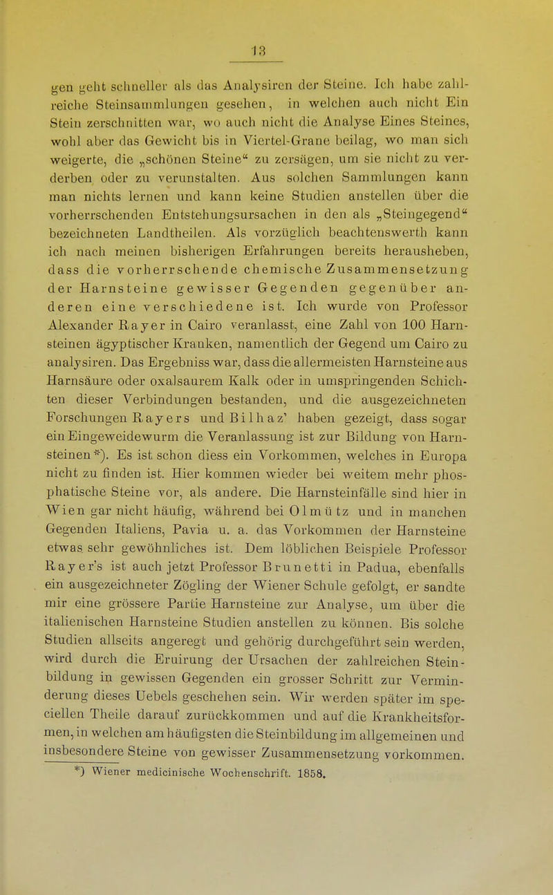 gen geht sclmeller als das Analjsiren der Steine. Ich habe zahl- reiche Steinsanimliingeii gesehen, in welchen auch nicht Ein Stein zerschnitten war, wo auch nicht die Analyse Eines Steines, wohl aber das Gewicht bis in Viertel-Grane beilag, wo man sich weigerte, die „schönen Steine zu zersägen, um sie nicht zu ver- derben oder zu verunstalten. Aus solchen Sammlungen kann man nichts lernen und kann keine Studien anstellen über die vorherrschenden Entstehungsursachen in den als „Steingegend bezeichneten Landtheilen. Als vorzüglich beachtenswerth kann ich nach meinen bisherigen Erfahrungen bereits herausheben, dass die vorherrschende chemische Zusammensetzung der Harnsteine gewisser Gegenden gegenüber an- deren eine verschiedene ist. Ich wurde von Professor Alexander Rajer in Cairo veranlasst, eine Zahl von 100 Harn- steinen ägyptischer Kranken, namentlich der Gegend um Cairo zu analysiren. Das Ergebniss war, dass die allermeisten Harnsteine aus Harnsäure oder oxalsaurem Kalk oder in umspringenden Schich- ten dieser Verbindungen bestanden, und. die ausgezeichneten Forschungen R a y e r s und B i 1 h a z' haben gezeigt, dass sogar ein Eingeweidewurm die Veranlassung ist zur Bildung von Harn- steinen *). Es ist schon diess ein Vorkommen, welches in Europa nicht zu finden ist. Hier kommen wieder bei weitem mehr phos- phatische Steine vor, als andere. Die Harnsteinfälle sind hier in Wien gar nicht häufig, während bei Olmü tz und in manchen Gegenden Italiens, Pavia u. a. das Vorkommen der Harnsteine etwas sehr gewöhnliches ist. Dem löblichen Beispiele Professor Rayer's ist auch jetzt Professor Brunetti in Padua, ebenfalls ein ausgezeichneter Zögling der Wiener Schule gefolgt, er sa,ndte mir eine grössere Partie Harnsteine zur Analyse, um über die italienischen Harnsteine Studien anstellen zu können. Bis solche Studien allseits angeregt und gehörig durchgeführt sein werden, wird durch die Eruirung der Ursachen der zahlreichen Stein- bildung i]j gewissen Gegenden ein grosser Schritt zur Vermin- derung dieses Uebels geschehen sein. Wir werden später im spe- ciellen Theile darauf zurückkommen und auf die Krankheitsfor- men, in welchen am häufigsten die Steinbildung im allgemeinen und insbesondere Steine von gewisser Zusammensetzung vorkommen. *) Wiener medicinische Wochenschrift. 1858.