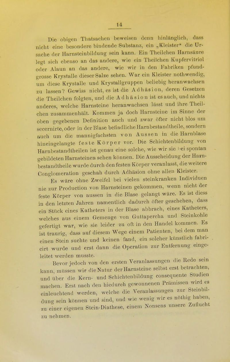 Die obigen Tliatsaclien beweisen denn Innlänglich, dass nicht eine besondere bindende Substanz, ein „Kleister die Ur- sache der Harnsteinbildung sein kann. Ein Theilchen Harnsäure legt sich ebenso an das andere, wie ein Theilchen Kupfervitriol oder Alaun an das andere, wie wir in den Fabriken pfund- grosse Krystalle dieser Salze sehen. War ein Kleister nothwendig, um diese Krystalle und Krjslallgruppen beliebig heranwachsen zu lassen? Gewiss nicht, es ist die Adhäsion, deren Gesetzen die Theilchen folgten, und die A d h ä s i o n ist es auch, und nichts anderes, welche Harnsteine heranwachsen lässt und ihre Theil- chen zusammenhält. Kommen ja doch Harnsteine im Sinne der oben gegebenen Definition auch und zwar öfter nicht blos um secerni'rte,oder in der Blase befindliche Harnbestandtheile, sondern auch um'die mannigfachsten von Aussen in die Harnblase hineingelangte feste Körper vor. Die Schichtenbildung von Harnbestandtheilen ist genau eine solche, wie wir sie i'ei spontan gebildeten Harnsteinen sehen können. Die Ausscheidung der Harn- bestandtheile wurde durch den festen Körper veranlasst, die weitere Conglomeration geschah durch Adhäsion ohne allen Kleister. ''es wäre ohne Zweifel bei vielen steinkranken Individuen nie zur Production von Harnsteinen gekommen, wenn nicht der feste Körper von aussen in die Blase gelangt wäre. Es ist diess in den letzten Jahren namentlich dadurch öfter geschehen, dass ein Stück eines Katheters in der Blase abbrach, eines Katheters, welches aus einem Gemenge von Guttapercha und Steinkohle gefertigt war, wie sie leider zu oft in den Handel kommen. Es ist traurig, dass auf diesem Wege einem Patienten, bei dem man einen Stein suchte und keinen fand, ein solcher künstlich fabri- cirt wurde und erst dann die Operation zur Entfernung emge- leitet werden musste. Bevor jedoch von den ersten Veranlassungen die Rede sem kann, müssen wir dieNatur der Harnsteine selbst erst betrachten, und über die Kern- und Schichtenbildung consequente Studien machen. Erst nach den hiedurch gewonnenen Prämissen wird es einleuchtend werden, welche die Veranlassungen zur Steinbil- dung sein können und sind, und wie wenig wir es nöthig haben, zu einer eigenen Stein-Diathese, einem Nonsens unsere Zuflucht zu nehmen.