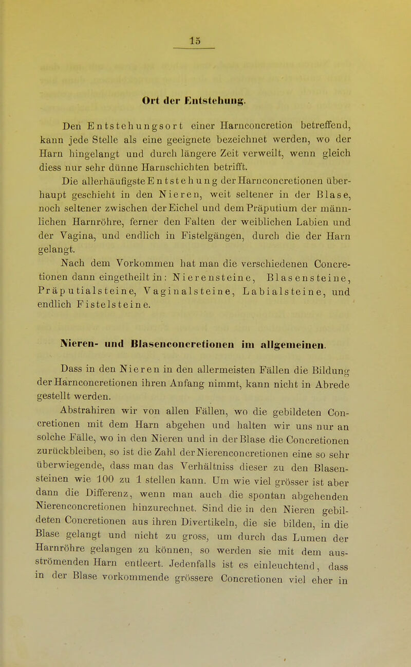 Ort der Entstehung. Den Entstehungsort einer Harnconcretion betreifend, kann jede Stelle als eine geeignete bezeichnet werden, wo der Harn hingelangt und durch längere Zeit verweilt, wenn gleich diess nur sehr dünne Harnschichten betrifft. Die allerhäufigsteEntstehung derHarnconcretionen über- haupt geschieht in den Nieren, weit seltener in der Blase, noch seltener zwischen der Eichel und dem Präputium der männ- lichen Harnröhre, ferner den Falten der weiblichen Labien und der Vagina, und endlich in Fistelgängen, durch die der Harn gelangt. Nach dem Vorkommen hat man die verschiedenen Concre- tionen dann eingetheilt in: Nierensteine, Blas ens teine, Präputialsteine, Vagiualsteine, Labialsteine, und endlich Pistelsteine. Nieren- und Blasenconcretionen im allgemeinen. Dass in den Nieren in den allermeisten Fällen die Bildung derHarnconcretionen ihren Anfang nimmt, kann nicht in Abrede gestellt werden. Abstrahiren wir von allen Fällen, wo die gebildeten Con- cretionen mit dem Harn abgehen und halten wir uns nur an solche Fälle, wo in den Nieren und in der Blase die Concretionen zurückbleiben, so ist die Zahl derNierenconcretionen eine so sehr überwiegende, dass man das Verhältniss dieser zu den Blasen- steinen wie 100 zu 1 stellen kann. Um wie viel grösser ist aber dann die Differenz, wenn man auch die spontan abgehenden Nieren concretionen hinzurechnet. Sind die in den Nieren gebil- deten Concretionen aus ihren Divertikeln, die sie bilden, in die Blase gelangt und nicht zu gross, um durch das Lumen der Harnröhre gelangen zu können, so werden sie mit dem aus- strömenden Harn entleert. Jedenfalls ist es einleuchtend, dass in der Blase vorkommende grössere Concretionen viel eher in