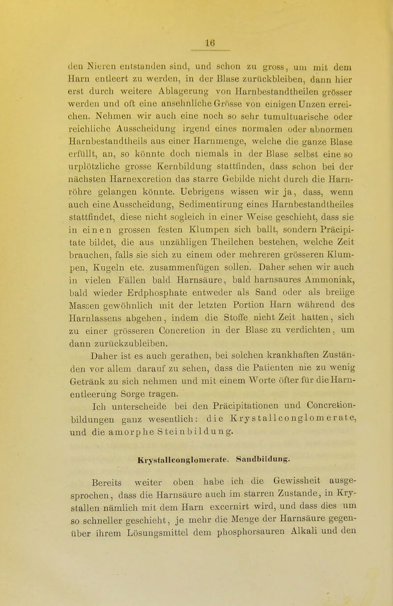 den Nieren entstanden sind, und schon zu gross, um mit dem Harn entleert zu werden, in der Blase zurückbleiben, dann hier erst durch weitere Ablagerung; von Harnbestandtheilen grösser werden und oft eine ansehnliche Grösse von einigen Unzen errei- chen. Nehmen wir aucii eine noch so sehr tumultuarische oder reichliche Ausscheidung irgend eines normalen oder abnormen Harnbestandtlieils aus einer Harnmenge, welche die ganze Blase criullt, an, so könnte doch niemals in der Blase selbst eine so urplötzliche grosse Kernbildung stattfinden, dass schon bei der nächsten Harnexcretion das starre Gebilde nicht durch die Harn- röhre gelangen könnte. Uebrigens wissen wir ja, dass, wenn auch eine Ausscheidung, Sedimentirung eines Harnbestandtheiles stattfindet, diese nicht sogleich in einer Weise geschieht, dass sie in einen grossen festen Klumpen sich ballt, sondern Präcipi- tate bildet, die aus unzähligen Theilchen bestehen, welche Zeit brauchen, falls sie sich zu einem oder mehreren grösseren Klum- pen, Kugeln etc. zusammenfügen sollen. Daher sehen wir auch in vielen Fällen bald Harnsäure, bald harnsaures Ammoniak, bald wieder Erdphosphate entweder als Sand oder als breiige Massen gewöhnlich mit der letzten Portion Harn während des Harnlassens abgehen, indem die Stoffe nicht Zeit hatten, sich zu einer grösseren Concretion in der Blase zu verdichten, um dann zurückzubleiben. Daher ist es auch gerathen, bei solchen krankhaften Zustän- den vor allem darauf zu sehen, dass die Patienten nie zu wenig Getränk zu sich nehmen und mit einem Worte öfter für die Harn- entleerung Sorge tragen. Ich unterscheide bei den Präcipitationen und Concretion- bildungen ganz wesentlich: die Krystallconglomerate, und die amorphe S tein bildung. Krystallconglomerate. SaiulblUlung. Bereits weiter oben habe ich die Gewissheit ausge- sprochen, dass die Harnsäure auch im starren Zustande, in Kry- stallen nämlich mit dem Harn excernirt wird, und dass dies um so schneller geschieht, je mehr die Menge der Harnsäure gegen- über ihrem Lösungsmittel dem phosphorsauren Alkali und den