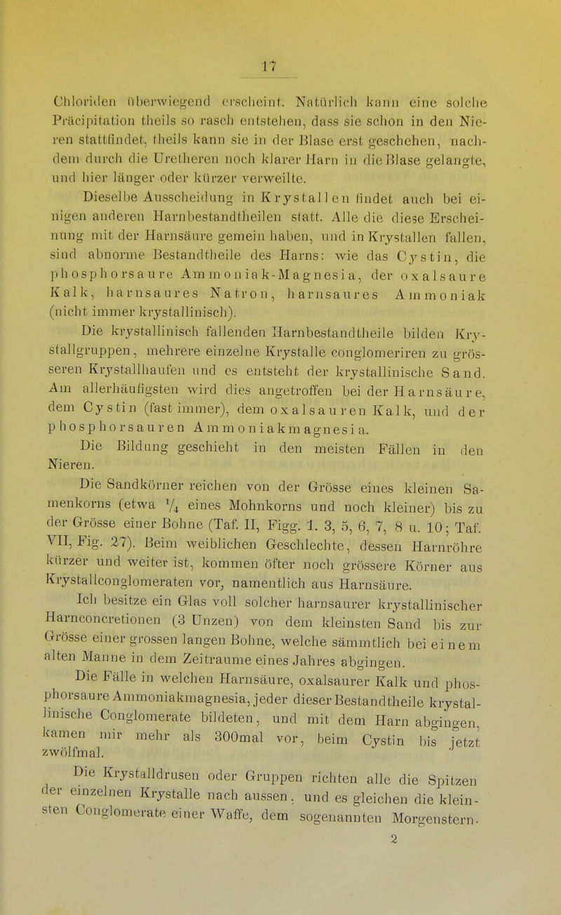 Chloriden überwiegend erscheint. Natürlich kann eine solche Präcipitation theils so rasch entstehen, dass sie schon in den Nie- ren stattfindet, theils kann sie in der Blase erst geschehen, nach- dem durch die Uretheren noch klarer Harn in die Blase gelangte, und hier länger oder kürzer verweilte. Dieselbe Ausscheidung in Kr jstal 1 en (indet auch bei ei- nigen anderen Harnbestandtheilen statt. Alle die diese Erschei- nung mit der Harnsäure gemein haben, und in Krystallen fallen, sind abnorme Bestandtheile des Harns; wie das C.ystin, die phosphorsaure Ammoniak-Magnesia, der Oxalsäure Kalk, harnsaures Natron, harnsaures Ammoniak (nicht immer krystallinisch). Die krystallinisch fallenden Harnbestandtheile bilden Kry- stallgruppen, mehrere einzelne Krystalle conglomeriren zu grös- seren Krystallhaufen und es entsteht der krystallinische Sand. Am allerhäuligsten wird dies angetroffen bei der Harnsäure, dem Cystin (fast immer), dem Oxalsäuren Kalk, und der p h 0 s p h 0 r s a u r e n A m m o n i a k m agn es i a. Die Bildung geschieht in den meisten Fällen in den Nieren. Die Sandkörner reichen von der Grösse eines kleinen Sa- menkorns (etwa V4 eines Mohnkorns und noch kleiner) bis zu der Grösse einer Bohne (Taf. H, Figg. 1. 3, 5, 6, 7, 8 u. 10; Taf. VII, Fig. 27). Beim weiblichen Geschlechte, dessen Harnröhre kürzer und weiter ist, kommen öfter nocli grössere Körner aus Krystallconglomeraten vor, namentlich aus Harnsäure. Ich besitze ein Glas voll solcher harusaurer krystallinischer Harnconcretionen (3 Unzen) von dem kleinsten Sand bis zur Grösse einer grossen langen Bohne, welche sämmtlich bei einem alten Manne in dem Zeiträume eines Jahres abgingen. Die Fälle in welchen Harnsäure, oxalsaurer Kalk und phos- phorsaure Ammoniakmagnesia, jeder dieser Bestandtheile krystal- linische Conglomerate bildeten, und mit dem Harn aba-ino-en kamen mir mehr als 300mal vor, beim Cystin bis jetzt zwölfmal. Die Krystalldrusen oder Gruppen richten alle die Spitzen der einzelnen Krystalle nach aussen, und es gleichen die klein- sten Conglomerate einer Waffe, dem sogenannten Morgenstern- 2