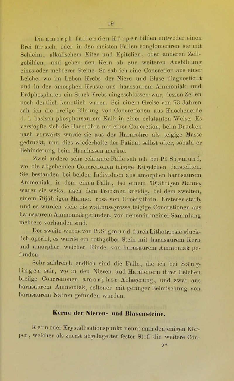 Die a ui o r p h l'a 11 c ii d en K ö r p e r bilden entweder einen Brei für sich, oder in den meisten Fällen conglonieriren sie mit Schleim, alkalischem Eiter und Epitelien, oder anderen Zell- gebilden, und geben den Kern ab zur weiteren Ausbildung eines oder mehrerer Steine. So sah ich eine Concretion aus einer Leiche, wo im Leben Krehs der Niere und Blase diagnosticirt und in der amorphen Kruste aus harnsaurem Ammoniak und Erdphosphateii ein Stück Krebs eingeschlossen-war, dessen Zellen noch deutlich kenntlich waren. Bei einem Greise von 73 Jahren sah ich die breiige Bildung von Concretioneu aus Knochenerde d. i. basisch phosphorsaurem Kalk in einer eclatanten Weise. Es verstopfte sich die Harnröhre mit einer Concretion, beim Drücken nach vorwärts wurde sie aus der Harnröhre als teigige Masse gedrückt, und dies wiederholte der Patient selbst öfter, sobald er Behinderung beim Harnlassen merkte. Zwei andere sehr eclatante Fälle sah ich bei Pf. Sigmund, wo die abgehenden Concretioneu teigige Kügelchen darstellten. Sie bestanden bei beiden Individuen aus amorphen harnsaurem Ammoniak, in dem einen Falle, bei einem 50jährigen Manne, waren sie weiss, nach dem Trocknen kreidig, bei dem zweiten, einem 78jährigen Manne, rosa von Uroerjthrin. Ersterer starb, und es wurden viele bis wallnussgrosse teigige Concretionen aus harnsaurem Ammoniak gefunden, von denen in meiner Sammlung mehrere vorhanden sind. Der zweite wurde von Pf. Sigmund durch Lithotripsie glück- lich operirt, es wurde ein rothgelber Stein mit harnsaurem Kern und amorpher weicher Rinde von harnsaurem Ammoniak ge- funden. Sehr zahlreich endlich sind die Fälle, die ich bei Säug- lingen sah, wo in den Nieren und Harnleitern ihrer Leichen breiige Concretionen amorpher Ablagerung, und zwar aus harnsaurem Ammoniak, seltener mit geringer Beimischung von harnsaurem Natron gefunden wurden. Kerne der Nieren- und Blasensteine. Kern oder Krystallisationspunkt nennt man denjenigen Kör- per, welcher als zuerst abgelagerter fester Stoff die weitere Con- 2*