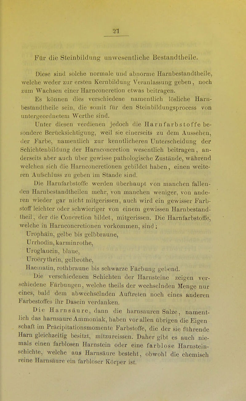 Für die Steinbildung iiinvcöeiitliche Bestandtheile. Diese sind solciie normale und abnorme Harnbestandtheile, welche weder zur ersten Kernbildung- Veranlassung geben, noch zum Wachsen einer Havnconcretion etwas beitragen. Es können dies verscliiedene namentlich lösliche Harn- bestandtheile sein, die somit l'ür den Steinbildungsprocess von untergeordnetem Werthe sind. Unter diesen verdienen jedoch die Ha r n f ar b s t o f f e be- sondere Berücksichtigung, weil sie einerseits zu dem Aussehen, der Farbe, namentlich zur kenntlicheren Unterscheidung der Schichtenbildung der Harnconcretion wesentlich beitragen, an- derseits aber auch über gewisse pathologische Zustände, während welchen sich die Harnconcretionen gebildet haben, einen weite- ren Aufschluss zu geben im Stande sind. Die Harnfarbstoffe werden überhaupt von manchen fallen- den Harnbestandtheilen mehr, von manchen weniger, von ande- ren wieder gar nicht mitgerissen, auch wird ein gewisser Farb- stoff leichter oder schwieriger von einem gewissen Harnbestand- theil, der die Concretion bildet, mitgerissen. Die Harnfarbstolfe, welche in Harnconcretionen vorkommen, sind ; Urophäin, gelbe bis gelbbraune, Urrhodin, karminrothe, Uroglaucin, blaue, Uroerythrin, gelbrothe, Haematin, rothbraune bis schwarze Färbung gebend. Die verschiedenen Schichten der Harnsteine zeigen ver- schiedene Färbungen, welche theils der wechselnden Menge nur eines, bald dem abwechselnden Auftreten noch eines anderen Farbestofiles ihr Dasein verdanken. Die Harnsäure, dann die harnsauren Salze, nament- lich das harnsaure Ammoniak, haben vor allen übrigen die Eigen Schaft im Präcipitationsmomente Farbstoffe, die der sie führende Harn gleichzeitig besitzt, mitzureissen. Daher gibt es auch nie- mals einen farblosen Harnstein oder eine farblose Harnstein- schichte, welche aus Harnsäure besteht, obwohl die chemisch reine Harnsäure ein farbloser Körper ist.