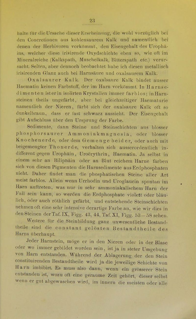 halte für die Ursache dieser Erscheinung, die wohl vorzüglich bei den Concretionen aus kohlensaurem Kalk und namentlich bei denen der Herbivoren vorkömmt, den Eisengehalt des Urophä- ins, welcher diese irisirende Oxydschichte eben so, wie oft im Mineralreiche (Kalkspath, iVInschelkalk, Bitterspath etc.) verur- sacht. Selten, aber dennoch beobachtet habe ich diesen metallisch irisirenden Glanz auch bei Harnsäure und oxalsaurem Kalk. Oxalsaurer Kalk. Der Oxalsäure Knlk bindet ausser Haematin keinen Farbstoff, der im Harn vorkömmt. In Harnse- dimenten isterin isolirten Krystallen immer farblos; inHarn- steinen theils ungefärbt, aber bei gleichzeitiger Haematurie namentlich der Nieren, färbt sich der oxalsanre Kalk oft so dunkelbraun, dass er fast schwarz aussieht. Der Eisengehalt gibt Aufschluss über den Ursprung der Farbe. Sedimente, dann Steine und Steinschichten aus blosser phosp hör saurer Ammoniakmagnesia, oder blosser Knochenerde, oder dem Gernenge beid er, oder auch mit beigemengter Thon er de, verhalten sich ausserordentlich in- different gegen Urophäin, Uroerythrin, Haematin. Ja selbst in einem sehr an Biliphäin oder an Blut reichem Harne färben sich von diesen Pigmenten die Harnsedimente aus Erdphosphaten nicht. Daher fandet man die pbosphatischen Steine aller Art meist farblos. Allein wenn Urrhodin und Uroglaucin spontan im Harn auftreten, was nur in sehr ammoniakalischem Harn der Fall sein kann, so werden die Erdphosphate violett oder bläu- lich, oder auch röthlich gefärbt, und entstehende Steinschichten nehmen oft eine sehr intensive derai-tige E'arbe an, wie wir dies in den Steinen derTaf.IX, Figg. 43, 44, Taf.XI, Figg. 53-58 sehen. Weitere für die Steinbildung ganz unwesentliche Bestand- theile sind die constant gelösten B es tan d t h ei 1 e des Harns überhaupt. Jeder Harnstein, möge er in den Nieren oder in der Blase oder wo immer gebildet worden sein, ist ja in steter Umgebung von Harn entstanden. Während der Ablagerung der den Stein constituirenden Bestandtheile wird ja die jeweilige Schichte von Harn imbibirt. Es muss also dann, wenn ein grösserer Stein entstanden ist, wozu oft eine geraume Zeit gehört, dieser selbst wenn er gut abgewaschen wird, im Innern die meisten oder alle