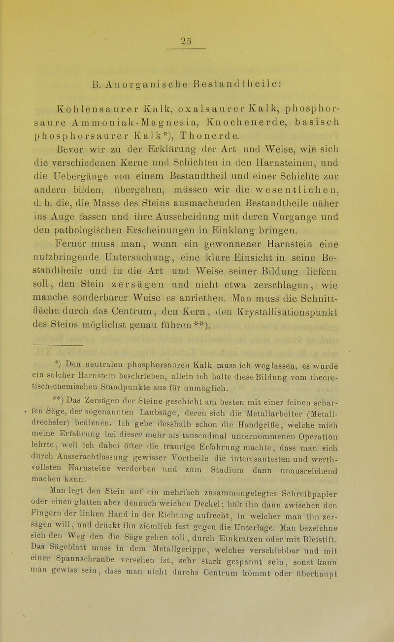 Kohlensaurer Kalk, o x a Is a a r e r K a 1 k, phosphor- saure Ainnioniak-Mag nesia, Knochenerde, basisch p h 0 s p h o r s a u r e r K a 1 k T h o n e r d e. Bevor wir zu der Erklärung der Art und Weise, wie sich die verschiedenen Kerne und Schichten in den Harnsteinen, und die Uebergänge von einem Bestandtheil und einer Schichte zur andern bilden, übergehen, müssen wir die wesentlichen, d. h. die, die Masse des Steins ausmachenden Bestandtheile näher ins Auge fassen und iiire Ausscheidung mit deren Vorgange und den pathologischen Erscheinungen in Einklang bringen. Ferner muss man, wenn ein gewonnener Harnstein eine nutzbringende Untersuchung, eine klare Einsicht in seine Be- standtheile und in die Art und Weise seiner Bildung liefern soll, den Stein zersägen und nicht etwa zerschlagen, wie manche sonderbarer Weise es anriethen. Man muss die Schnitt- fläche durch das Centrum, den Kern, den Krjstallisationspunkt des Steins möglichst genau führen '-'■). *) Den neutralen phosphorsauren Kalk muss ich weglassen, es wurde ein solcher Harnstein beschrieben, allein ich halte diese Bildung vom theore- tisch-cdemischen Standpunkte aus für unmöglich. **3 Das Zersägen der Steine geschieht am besten mit einer feinen schar- • fen Säge, der sogenannten Laubsäge, deren sich die Metallarbeiter (Metall- drechsler) bedienen. Ich gebe desshalb schon die Handgrille, welche mich meine Erfahrung bei dieser mehr als tausendmal unternommenen Operation lehrte, weil ich dabei öfter die traurige Erfahrung machte, dass man sich durch Aiisserachtlassung gewisser Vortheile die interesantesten und werth- vollsten Harnsteine verderben und zum Studium dann unausreichend machen kann„ Man legt den Stein auf ein mehrfach zusammengelegtes Schreibpapier oder einen glatten aber dennoch weichen Deckel-, hält ihn dann zwischen den Fingern der linken Hand in der Richtung aufrecht, in welcher man ihn zer- sägen will, und drückt ihn ziemlich fest gegen die Unterlage. Man bezeichne sich den Weg den die Säge gehen soll, durch Einkratzen oder mit Bleistift. Das Sägeblatt muss in dem Metailgerippe, welches verschiebbar und mit einer Spannschraube versehen ist, sehr stark gespannt sein, sonst kann man gewiss sein, düss man nicht durchs Centrum kömmt oder überhaupt
