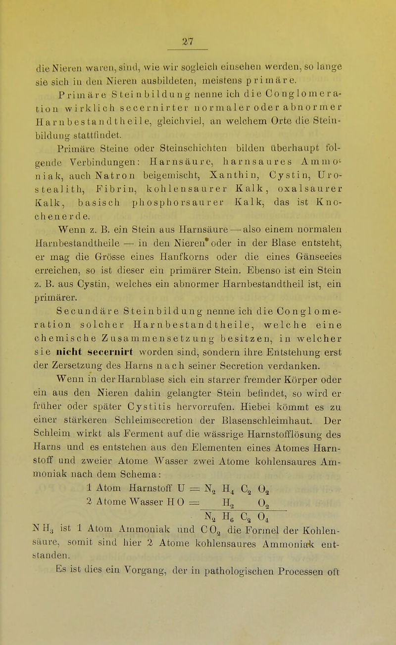 die Nieren waren, sind, wie wir sogleich einsehen werden, so lange sie sich in den Nieren ausbildeten, meistens primäre. Primäre S tei nbildung nenne ich die Conglomera- tion wirklich secernirter normaler oder abnormer Ha r n bes ta n d t h eil e, gleichviel, an welchem Orte die Stein- bildung stattlindet. Primäre Steine oder Steinschichten bilden überhaupt fol- gende Verbindungen: Harnsäure, harnsaures Ammo- niak, auch Natron beigemischt, Xanthin, Cystin, Uro- stealith, Fibrin, kohlensaurer Kalk, oxalsaurer Kalk, basisch phosphorsaurer Kalk, das ist Kno- chenerde. Wenn z. B. ein Stein aus Harnsäure—-also einem normalen Harnbestandtheile — in den Niereu* oder in der Blase entsteht, er mag die Grösse eines Hanfkorns oder die eines Gänseeies erreichen, so ist dieser ein primärer Stein. Ebenso ist ein Stein z. B. aus Cystin, welches ein abnormer Harnbestandtheil ist, ein primärer. Secundäre Steinbildung nenne ich die Conglome- ration solcher Harnbestandtheile, welche eine chemische Zusammensetzung besitzen, in welcher sie nicht seceniirt worden sind, sondern ihre Entstehung erst der Zersetzung des Harns nach seiner Secretion verdanken. Wenn in der Harnblase sich ein starrer fremder Körper oder ein aus den Nieren dahin gelangter Stein befindet, so wird er früher oder später Cystitis hervorrufen. Hiebei kömmt es zu einer stärkeren Schleimsecretion der Blasenschleimhaut. Der Schleim wirkt als Ferment auf die wässrige Harnstofflösung des Harns und es entstehen aus den Elementen eines Atomes Harn- stoff und zweier Atome Wasser zwei Atome kohlensaures Am- moniak nach dem Schema: 1 Atom Harnstoff U = H^ C^ 0^ 2 Atome Wasser H 0 H„ 0^ N, He Cä 0, NH, ist 1 Atom Ammoniak und CO^ die Formel der Kohlen- säure, somit sind hier 2 Atome kohlensaures Ammonia-k ent- standen. Es ist dies ein Vorgang, der in pathologischen Processen oft