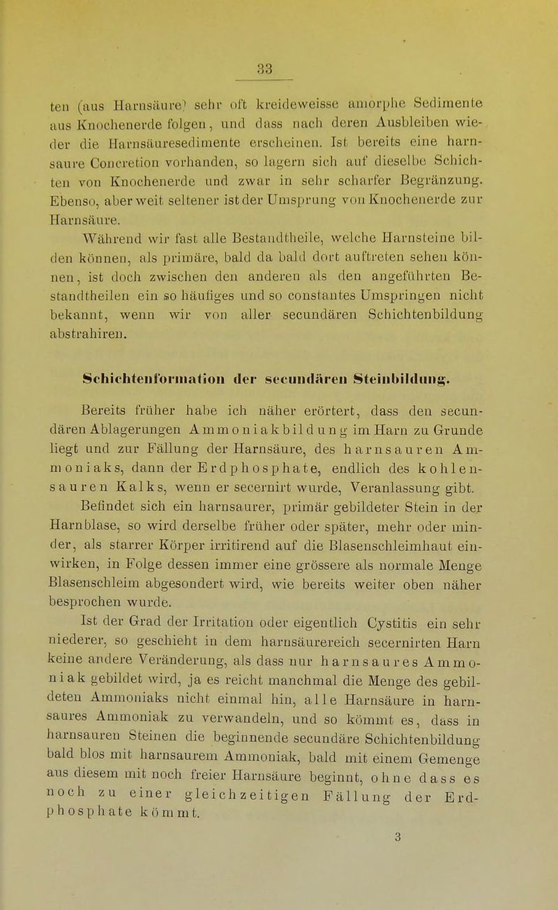 teil (aus Hai-nsäure;' sehr oft kreideweisse amorphe Sedimente aus Knochenerde folgen, und dass nach deren Ausbleiben wie- der die Harnsäuresedimente erscheinen. Ist bereits eine harn- saure Coneretion vorhanden, so lagern sich auf dieselbe Schich- ten von Knochenerde und zwar in sehr scharfer ßegränzung. Ebenso, aber weit seltener istder Umsprung von Knochenerde zur Harnsäure. Während wir fast alle Bestaudtheile, welche Harnsteine bil- den können, als primäre, bald da bald dort auftreten sehen kön- nen, ist doch zwischen den anderen als den angeführten Be- standtheilen ein so häufiges und so constantes Umspringen nicht bekannt, wenn wir von aller secundären Schichtenbildung abstrahiren. Schiehteiii'orinatioii der secundären 8teinbildunj^. Bereits früher habe ich näher erörtert, dass den secun- dären Ablagerungen A mm o n i a k b il d u n g im Harn zu Grunde liegt und zur Fällung der Harnsäure, des harnsauren Am- moniak s, dann der Erdphosphate, endlich des kohlen- sauren Kalks, wenn er secernirt wurde, Veranlassung gibt. Befindet sich ein harnsaurer, primär gebildeter Stein in der Harnblase, so wird derselbe früher oder später, mehr oder min- der, als starrer Körper irritirend auf die Blasenschleimhaut ein- wirken, in Folge dessen immer eine grössere als normale Menge Blasenschleim abgesondert wird, wie bereits weiter oben näher besprochen wurde. Ist der Grad der Irritation oder eigentlich Cystitis ein sehr niederer, so geschieht in dem harusäurereich secernirten Harn keine andere Veränderung, als dass nur harnsaures Ammo- niak gebildet wird, ja es reicht manchmal die Menge des gebil- deten Ammoniaks nicht einmal hin, alle Harnsäure in harn- saures Ammoniak zu verwandeln, und so kömmt es, dass in harnsaureu Steinen die beginnende secundäre Schichtenbildung bald blos mit harnsaurem Ammoniak, bald mit einem Gemenge aus diesem mit noch freier Harnsäure beginnt, ohne dass es noch zu einer gleichzeitigen Fällung der Erd- phosphate kömmt. 3