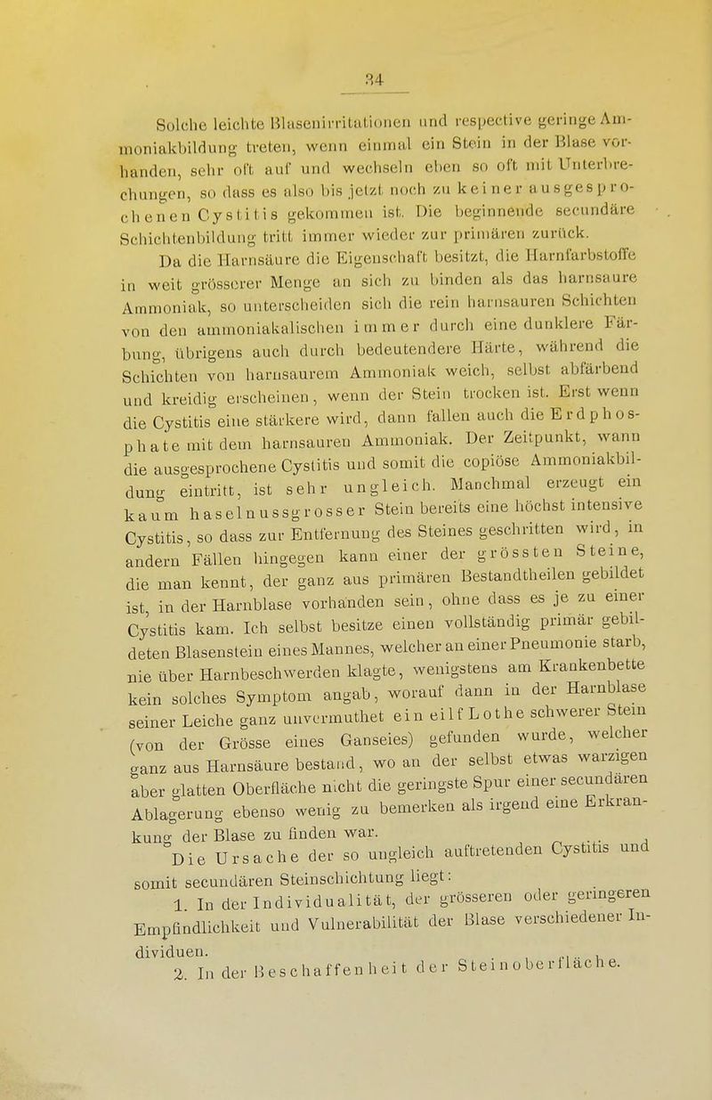 Solche leichte Blasenii-ritationen und respective geringe Ani- moniakbildung treten, wenn einmal ein Stein in der Blase vor- handen, sehr oft auf und wechseln eben so oft mit Unterbre- chungen, so dass es also bis jetzt noch zu keiner ausgespro- chenen Cystitis gekommen ist. Die beginnende secundäre Schichtenbildung tritt immer wieder zur primären zurück. Da die Harnsäure die Eigenschaft besitzt, die Harnfarbstoffe in weit grösserer Menge an sich zu binden als das harnsaure Ammoniak, so unterscheiden sich die rein Harnsäuren Schichten von den ammoniakalischen immer durch eine dunklere Fär- bung, übrigens auch durch bedeutendere Härte, während die Schichten von harnsaurem Ammoniak weich, selbst abfärbend und kreidig erscheinen, wenn der Stein trocken ist. Erst wenn die Cystitis ehie stärkere wird, dann fallen auch die Erdphos- phate mit dem harnsauren Ammoniak. Der Zeitpunkt, wann die ausoesprochene Cystitis und somit die copiöse Ammoniakbil- dun- eintritt, ist sehr ungleich. Manchmal erzeugt ein kaum haselnussgrosser Stein bereits eine höchst intensive Cystitis, so dass zur Entfernung des Steines geschritten wird, in andern Fällen hingegen kann einer der gross ten Steine, die man kennt, der ganz aus primären Bestandtheilen gebildet ist in der Harnblase vorhanden sein, ohne dass es je zu einer Cystitis kam. Ich selbst besitze einen vollständig primär gebil- deten Blasenstein eines Mannes, welcher an einer Pneumonie starb, Bie über Harnbeschwerden klagte, wenigstens am Krankenbette kein solches Symptom angab, worauf dann in der Harnblase seiner Leiche ganz unvcrmuthet ein eilf Lothe schwerer Stein (von der Grösse eines Ganseies) gefunden wurde, welcher ganz aus Harnsäure bestand, wo an der selbst etwas warzigen aber glatten Oberfläche n.cht die geringste Spur einer secundaren Ablagerung ebenso wenig zu bemerken als irgend eine Erkran- kung der Blase zu finden war. ^ ... , Die Ursache der so ungleich auftretenden Cystitis und somit secundären Steinschichtung liegt: 1 In der Individualität, der grösseren oder geringeren Empfindlichkeit und Vulnerabilität der Blase verschiedener In- dividuen. . .. 2. Inder Beschaffenheit der Steinoberllache.
