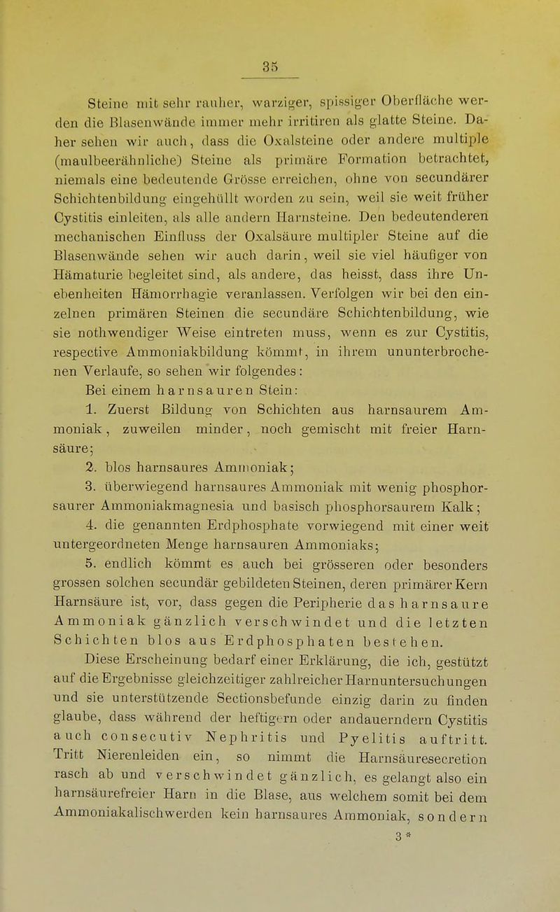 Steine mit sehr rauher, warziger, spissiger Oberfläche wer- den die Blasenwände immer mehr irritiren als glatte Steine. Da- her sehen wir auch, dass die Oxalsteine oder andere multiple (maulbeerähnliche) Steine als primäre Formation betrachtet, niemals eine bedeutende Grösse erreichen, ohne von secundärer Schichtenbildung- eingehüllt worden zu sein, weil sie weit früher Cystitis einleiten, als alle andern Harnsteine. Den bedeutenderen mechanischen Einfluss der Oxalsäure multipler Steine auf die Blasenwände sehen wir auch darin, weil sie viel häufiger von Hämaturie begleitet sind, als andere, das heisst, dass ihre Un- ebenheiten Hämorrhagie veranlassen. Verfolgen wir bei den ein- zelnen primären Steinen die secundäre Schichtenbildung, wie sie nothwendiger Weise eintreten muss, wenn es zur Cystitis, respective Ammoniakbildung kömmt, in ihrem ununterbroche- nen Verlaufe, so sehen wir folgendes: Bei einem h a r n s a ur e n Stein: 1. Zuerst Bildung von Schichten aus harnsaurem Am- moniak , zuweilen minder, noch gemischt mit freier Harn- säure ; 2. blos harnsaures Ammoniak; 3. überwiegend harnsaures Ammoniak mit wenig phosphor- saurer Ammoniakmagnesia und basisch phosphorsaurem Kalk; 4. die genannten Erdphosphate vorwiegend mit einer weit untergeordneten Menge harnsauren Ammoniaks; 5. endlich kömmt es auch bei grösseren oder besonders grossen solchen secundär gebildeten Steinen, deren primärer Kern Harnsäure ist, vor, dass gegen die Peripherie das harnsaure Ammoniak gänzlich verschwindet und die letzten Schichten blos aus Erdphospbaten bestehen. Diese Erscheinung bedarf einer Erklärung, die ich, gestützt auf die Ergebnisse gleichzeitiger zahlreicher Harnuntersuchungen und sie unterstützende Sectionsbefunde einzig darin zu finden glaube, dass während der heftigem oder andauerndem Cystitis auch consecutiv Nephritis und Pyelitis auftritt. Tritt Nierenleiden ein, so nimmt die Harnsäuresecretion rasch ab und verschwindet gänzlich, es gelangt also ein harnsäurefreier Harn in die Blase, aus welchem somit bei dem Ammoniakalischwerden kein harnsaures Ammoniak, sondern 3*