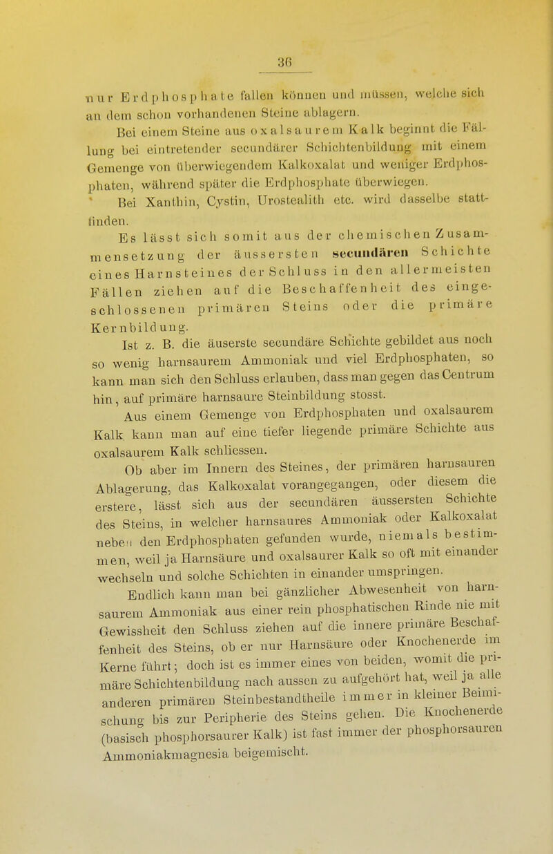 nur Erdpliosphate fallen können und milssen, welche sich an dem schon vorhandenen Steine ablagern. Bei einem Steine aus oxalsau rem Kalk beginnt die Fäl- lung bei eintretender secundärer Schichtenbildung mit einem Gemenge von überwiegendem Kalkoxalat und weniger Erdphos- phaten, während später die Erdphosphate überwiegen. Bei Xanthin, Cystin, Urostealith etc. wird dasselbe statt- linden. Es lässt sich somit aus der chemischen Z usam- mensetzung der äussersten Hecuiidären Schichte eines Harnsteines derSchluss in den allermeisten Fällen ziehen auf die Beschaffenheit des einge- schlossenen priniären Steins oder die primäre Kernbildung. Ist z. B. die äuserste secundäre Schichte gebildet aus noch so wenig harnsaurem Ammoniak und viel Erdpliosphaten, so kann man sich denSchluss erlauben, dass man gegen das Centrum hin, auf primäre harnsaure Steinbildung stosst. Aus einem Gemenge von Erdphosphaten und oxalsaurem Kalk, kann man auf eine tiefer liegende primäre Schichte aus oxalsaurem Kalk schliessen. Ob aber im Innern des Steines, der primären harnsauren Ablagerung, das Kalkoxalat vorangegangen, oder diesem die erstere, lässt sich aus der secundären äussersten Schichte des Steins, in welcher harnsaures Ammoniak oder Kalkoxalat nebe., den Erdphosphaten gefunden wurde, niemals bestim- men, weil ja Harnsäure und oxalsaurer Kalk so oft mit einander wechseln und solche Schichten in einander umspringen. Endlich kann man bei gänzlicher Abwesenheit von harn- saurem Ammoniak aus einer rein phosphatischen Rinde nie mit Gewissheit den Schluss ziehen auf die innere primäre Beschaf- fenheit des Steins, ob er nur Harnsäure oder Knochenerde im Kerne führt; doch ist es immer eines von beiden, womit die pri- märe Schichtenbildung nach aussen zu aufgehört hat, weil ja alle anderen primären Steinbestandtheile immer in kleiner Beimi- schuncr bis zur Peripherie des Steins gehen. Die Knochenerde (basisdi phosphorsaurer Kalk) ist fast immer der phosphorsauren Ammoniakmagnesia beigemischt.