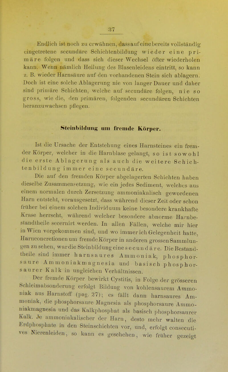Eudlich ist noch zu erwähnen, dassauf'einebereits vollständig eingetretene secundäre Schichtenbildung wieder eine pri- märe folgen und dass sich dieser Wechsel öfter wiederholen kann. Wenn nämlich Heilung des Blasenleidens eintritt, so kann z. B. wieder Harnsäure auf den vorhandenen Stein sich ablagern. Doch ist eine solche Ablagerung nie von langer Dauer und daher sind primäre Schichten, vs^elche auf secundäre folgen, nie so gross, wie die, den primären, folgenden secundären Schichten heranzuwachsen pflegen. Stciiihildiiii^ um fVoiiide Körper. Ist die Ursache der Entstehung eines Harnsteines ein frem- der Körper, welcher in die Harnblase gelangt, so ist sovrohl die erste Ablagerung als auch die weitere Schich- te n b i 1 d u n g immer eine secundäre. Die auf den fremden Körper abgelagerten Schichten haben dieselbe Zusammensetzung, wie ein jedfes Sediment, welches aus einem normalen durch Zersetzung ammoniakalisch gewordenen Harn entsteht, vorausgesetzt, dass vs^ährend dieser Zeit oder schon früher bei einem solchen Individuum keine besondere krankhafte Krase herrscht, während welcher besondere abnorme Harnbe- standtheile secernirt werden. In allen Fällen, welche mir hier in Wien vorgekommen sind, und wo immer ich Gelegenheit hatte, Harnconcretionen um fremde Körper in anderen grossen Sammlun- gen zu sehen, war die Stein bildung eine s e cun d ä r e. Die Bestand- theile sind immer harnsaures Ammoniak, phosphor- saure Ammoniakmagnesia und basisch phosphor- saurer Kalk in ungleichen Verhältnissen. Der fremde Körper bewirkt Cjstitis, in Folge der grösseren Schleimabsonderung erfolgt Bildung von kohlensaurem Ammo- niak aus Harnstoff (pag. 27); es fällt dann harnsaures Am- moniak, die phosphorsaure Magnesia als phosphorsaure Ammo- niakmagnesia und das Kalkphosphat als basisch phosphorsaurer Kalk. J-e ammoniakalischer der Harn, desto mehr walten die Erdphosphate in den Steinschichten vor, und, erfolgt consecuti- ves Nierenleiden, so kann es geschehen, wie früher gezeio-t