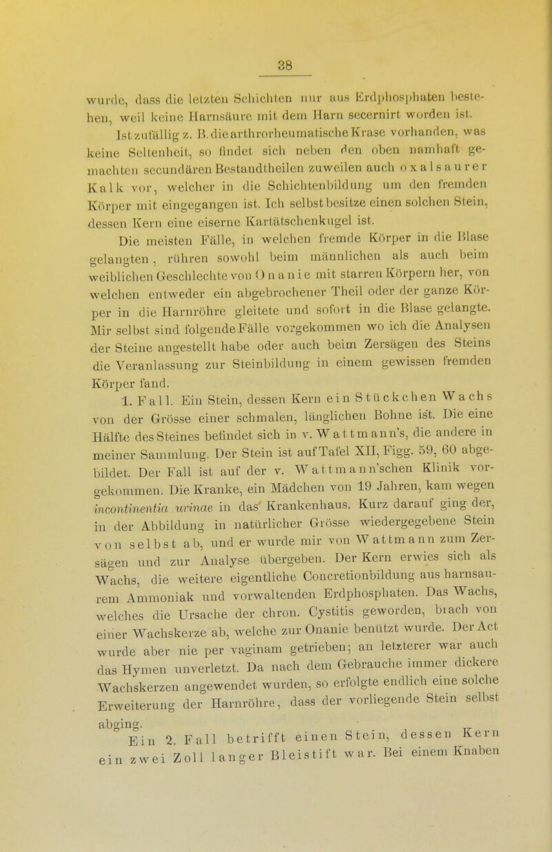 wurde, dass die letzten Schichten nur aus Erdphosphaten beste- hen, weil keine Harnsäure mit dem Harn secernirt worden ist. IstzuCälliy-z. B.diearthrorheumatischeKrase vorhanden, was keine Seltenheit, so findet sich neben den oben namhaft ge- machten secundären Bestandtheilen zuweilen auch oxalsaurer Kalk vor, welcher in die Schichtenl)ildung um den fremden Körper mit eingegangen ist. Ich selbst besitze einen solchen Stein, dessen Kern eine eiserne Kartätschenkugel ist. Die meisten Fälle, in welchen fremde Körper in die Hlase gelangten, rühren sowohl beim männlichen als auch beim weiblichen Geschlechte von Onanie mit starren Körpern her, von welchen entweder ein abgebrochener Theil oder der ganze Kör- per in die Harnröhre gleitete und sofort in die Blase gelangte. Mir selbst sind folgende Fälle vorgekommen wo ich die Analysen der Steine angestellt habe oder auch beim Zersägen des Steins die Veranlassung zur Steinbildung in einem gewissen fremden Körper fand. I.Fall. Ein Stein, dessen Kern einStückchenWachs von der Grösse einer schmalen, länglichen Bohne ist. Die eine Hälfte des Steines befindet sich in v. Wattmann's, die andere in meiner Sammlung. Der Stein ist auf Tafel XH, Figg. 59, 60 abge- bildet. Der Fall ist auf der v. W a 11 m a n n'schen Klinik vor- gekommen. Die Kranke, ein Mädchen von 19 Jahren, kam wegen incontinentia urinae in das Krankenhaus. Kurz darauf ging der, in der Abbildung in natürlicher Grösse wiedergegebene Stein von selbst ab, und er wurde mir von Wattmann zum Zer- sägen und zur Analyse übergeben. Der Kern erwies sich als Wachs, die weitere eigentliche Coucretionbildung aus harnsau- rem Ammoniak und vorwaltenden Erdphosphaten. Das Wachs, welches die Ursache der chron. Cystitis geworden, biach von einer Wachskerze ab, welche zur Onanie benützt wurde. Der Act wurde aber nie per vaginam getrieben; an letzterer war auch das Hymen unverletzt. Da nach dem Gebrauche immer dickere Wachskerzen angewendet wurden, so erfolgte endlich eine solche Erweiterung der Harnröhre, dass der vorliegende Stein selbst abging. Ein 2 Fall betrifft einen Stein, dessen Kern ein zwei Zoll langer Bleistift war. Bei einem Knaben