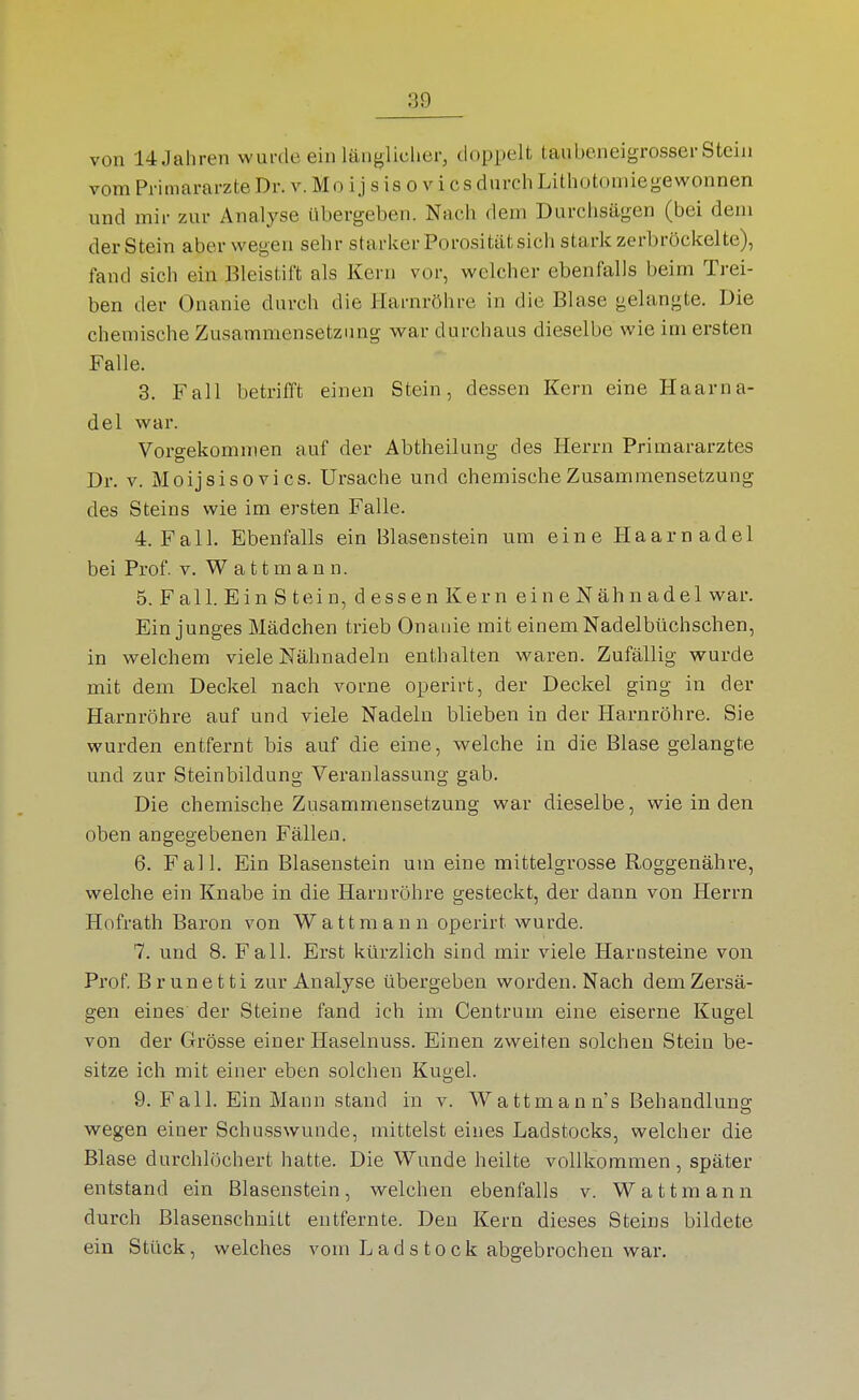 von 14 Jahren wurde ein länglicher, doppelt taubeneigrosser Stein vom Primarärzte Dr. v. Mo i j s is o v i es durch Lithotoniiegewonnen und mir zur Analyse übergeben. Nach dem Durchsägen (bei dem der Stein abervi^egen sehr starker Porositätsich stark zerbröckelte), fand sich ein Bleistift als Kern vor, welcher ebenfalls beim Trei- ben der Onanie durch die Harnröhre in die Blase gelangte. Die chemische Zusammensetzung war durchaus dieselbe wie im ersten Falle. 3. Fall betrifft einen Stein, dessen Kern eine Haarna- del war. Vorgekommen auf der Abtheilung des Herrn Primararztes Dr. V. Moijsisovi CS. Ursache und chemische Zusammensetzung des Steins wie im ersten Falle. 4. Fall. Ebenfalls ein Blasenstein um eine Haarnadel bei Prof. v. Wattmann. 5. Fall. Ein S tein, dessen Kern eine Nähnadel war. Ein junges Mädchen trieb Onanie mit einem Nadelbüchschen, in welchem viele Nähnadeln enthalten waren. Zufällig wurde mit dem Deckel nach vorne operirt, der Deckel ging in der Harnröhre auf und viele Nadeln blieben in der Harnröhre. Sie wurden entfernt bis auf die eine, welche in die Blase gelangte und zur Steinbildung Veranlassung gab. Die chemische Zusammensetzung war dieselbe, wie in den oben angegebenen Fällen. 6. Fall. Ein Blasenstein um eine mittelgrosse Roggenähre, welche ein Knabe in die Harnröhre gesteckt, der dann von Herrn Hofrath Baron von Watt mann operirt wurde. 7. und 8. Fall. Erst kürzlich sind mir viele Harnsteine von Prof Brunetti zur Analyse übergeben worden. Nach dem Zersä- gen eines der Steine fand ich im Centrum eine eiserne Kugel von der Grösse einer Haselnuss. Einen zweiten solchen Stein be- sitze ich mit einer eben solchen Kugel. 9. Fall. Ein Mann stand in v. Wattmann's Behandlung wegen einer Schusswunde, mittelst eines Ladstocks, welcher die Blase durchlöchert hatte. Die Wunde heilte vollkommen, später entstand ein Blasenstein, welchen ebenfalls v. Watt mann durch Blasenschnitt entfernte. Den Kern dieses Steins bildete ein Stück, welches vom Lad stock abgebrochen war.