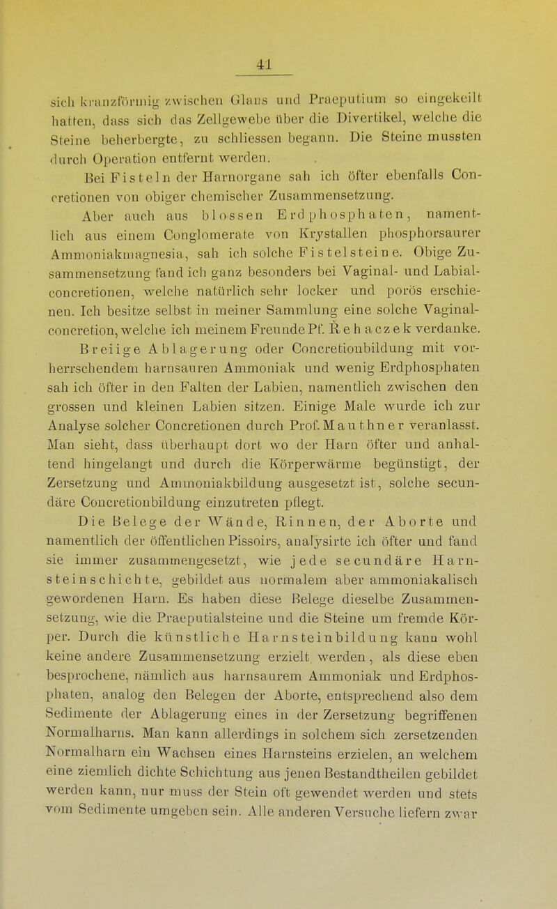 sich kranzfönnig- zwischen Ghuts und Praeputium so eingekeilt hatten, dass sich das Zellgewebe Uber die Divertikel, welche die Steine beherbergte, zu schliessen begann. Die Steine mussten durch Operation entfernt werden. Bei Fisteln der Harnorgane sah ich öfter ebenfalls Con- cretionen von obiger chemischer Zusammensetzung. Aber auch aus blossen E rd phosph aten , nament- lich aus einem Conglomerate von Krjstallen phosphorsaurer Amnioniakniagnesia, sah ich solche Fis telstein e. Obige Zu- sammensetzung fand ich ganz besonders bei Vaginal- und Labial- concretionen, welche natürlich sehr locker und porös erschie- nen. Ich besitze selbst in meiner Sammlung eine solche Vaginal- concretion, welche ich meinem Freunde Pf. Rehaczek verdanke. Breiige Ablagerung oder Concretionbildung mit vor- herrschendem harnsauren Ammoniak und wenig Erdphosphaten sah ich öfter in den Falten der Labien, namentlich zwischen den grossen und kleinen Labien sitzen. Einige Male wurde ich zur Analyse solcher Concretionen durch Prof.Mau thner veranlasst. Man sieht, dass überhaupt dort wo der Harn öfter und anhal- tend hingelangt und durch die Körperwärme begünstigt, der Zersetzung und Ammoniakbildung ausgesetzt ist, solche secun- däre Concretionbildung einzutreten pflegt. Die Belege der Wände, Rinnen, der Aborte und namentlich der öffentlichen Pissoirs, analysirte ich öfter und fand sie immer zusammengesetzt, wie jede secundäre Harn- st e i n s c hi c h t e, gebildet aus normalem aber ammoniakalisch gewordenen Harn. Es haben diese Belege dieselbe Zusammen- setzung, wie die Praeputialsteine und die Steine um fremde Kör- per. Durch die künstliche H a r ns tein bild u ng kann wohl keine andere Zusammensetzung erzielt werden, als diese eben besprochene, nämlich aus harnsaurem Ammoniak und Erdphos- phaten, analog den Belegen der Aborte, entsprechend also dem Sedimente der Ablagerung eines in der Zersetzung begriffenen Normalharns. Man kann allerdings in solchem sich zersetzenden Normalharn ein Wachsen eines Harnsteins erzielen, an welchem eine ziemlich dichte Schichtung aus jenen Bestandtheilen gebildet werden kann, nur muss der Stein oft gewendet werden und stets vom Sedimente umgeben sein. Alle anderen Versuche liefern zwar