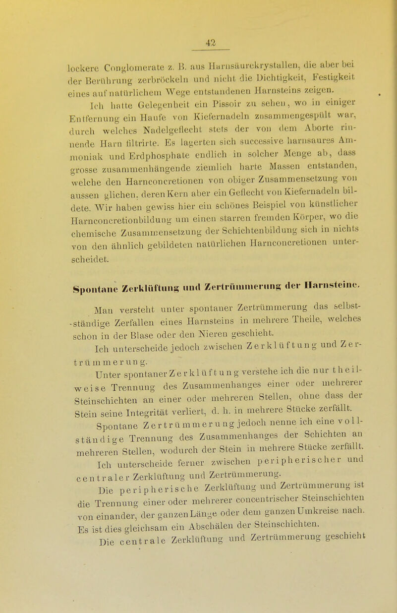 lockere Con^ilomerate z. B. aus Hbrusäurekrystalleii, die aber bei der Berührung zerbröckeln und nicht die Dichtigkeit, Festigkeit eines auf natürlichem Wege entstandenen Harnsteins zeigen. Ich hatte Gelegenheit ein Pissoir zu sehen, wo in einiger Entfernung ein Haule von Kielernadeln znsanunengespült war, durch welches Nadelgeflecht stets der von dem Aborte rin- nende Harn liltrirte. Es lagerten sich successive harnsaures Am- moniak und Erdphosphate endlich in solcher Menge ab, dass grosse zusammenhängende ziemlich harte Massen entstanden, welche den Harnconcretionen von obiger Zusammensetzung von aussen glichen, deren Kern aber ein Geflecht von Kiefernadeln bil- dete. Wir haben gewiss hier ein schönes Beispiel von künstlicher Harnconcretionbildung um einen starren fremden Körper, wo die chemische Zusammensetzung der Schichtenbildung sich in nichts von den ähnlich gebildeten natürlichen Harnconcretionen unter- scheidet. Spontane Zerklttftuns und Zertrüniniernns der llarnsteine. Man versteht unter spontaner Zertrümmerung das selbst- -ständio-e Zerfallen eines Harnsteins in mehrere Theile, welches schon in der Blase oder den Nieren geschieht. Ich unterscheide jedoch zwischen Z e r k 1 ü f t un g und Z e r- t r ü m m e r u n g. Unter spontaner Z e r k 1 ü f t u n g verstehe ich die n ur t h e 11- weise Trennung des Zusammenhanges einer oder mehrerer Steinschichten an einer oder mehreren Stellen, ohne dass der Stein seine Integrität verliert, d. h. in mehrere Stücke zerfallt. Spontane Zertrümmerung.!edocli nenne ich eme voll- ständige Trennung des Zusammenhanges der Schichten an mehreren Stellen, wodurch der Stein in mehrere Stücke zerfällt. Ich unterscheide ferner zwischen peripherischer und centraler Zerklüftung und Zertrümmerung. Die peripherische Zerklüftung und Zertrümmerung ist die Trennung einer oder mehrerer concentrischer Steinschichten von einander, der ganzen Länge oder dem ganzen Umkreise nach. Es ist dies gleichsam ein Abschälen der Steinschichten. Die centrale Zerklüftung und Zertrümmerung geschieht