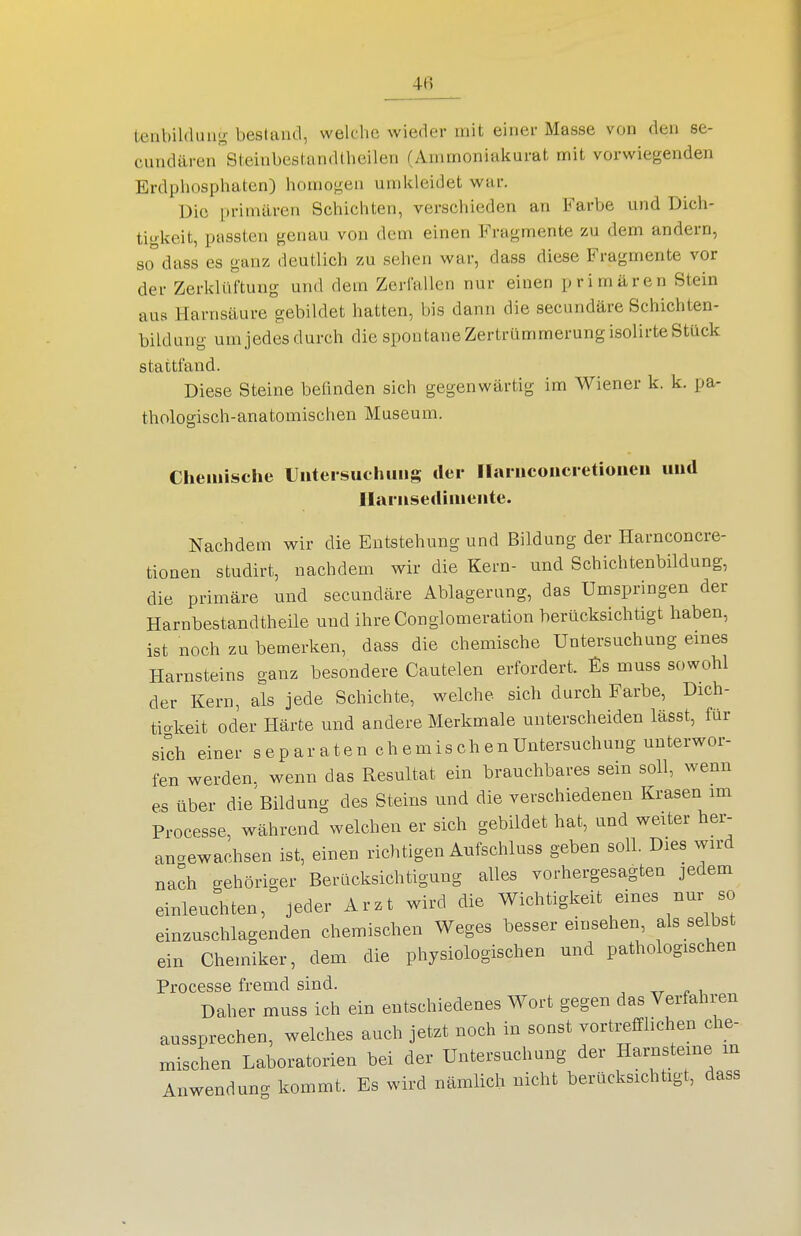 4fi tenbildung bestand, welche wieder mit einer Masse von den se- cundären Steinbestandtheilen (Ammoniakurat mit vorwiegenden Erdphosphaten) homogen umkleidet war. Die |)riniären Schichten, verschieden an Farbe und Dich- tigkeit, passten genau von dem einen Fragmente zu dem andern, so°dass es ganz deutlich zu sehen war, dass diese Fragmente vor der Zerklüftung und dein Zerfallen nur einen primären Stein aus Harnsäure gebildet hatten, bis dann die secundäre Schichten- bildung um jedes durch die spontane Zertrümmerung isolirte Stück stattfand. Diese Steine befinden sich gegenwärtig im Wiener k. k. pa- thologisch-anatomischen Museum. Chemische Uiiteisuchims der llaiiiconcietioiien und Ilariisediiiieiite. Nachdem wir die Entstehung und Bildung der Harnconcre- tionen studirt, nachdem wir die Kern- und Schichtenbildung, die primäre und secundäre Ablagerang, das Umspringen der Harnbestandtheile und ihreConglomeration berücksichtigt haben, ist noch zu bemerken, dass die chemische Untersuchung eines Harnsteins ganz besondere Cautelen erfordert, muss sowohl der Kern, als jede Schichte, welche sich durch Farbe, Dich- tiokeit oder Härte und andere Merkmale unterscheiden lässt, für sich einer s e p ar a t e n c h e m is c h e n Untersuchung unterwor- fen werden, wenn das Resultat ein brauchbares sein soll, wenn es über die Bildung des Steins und die verschiedenen Krasen im Processe, während welchen er sich gebildet hat, und weiter hei-- anaewachsen ist, einen richtigen Aufschluss geben soll. Dies wird nach gehöriger Berücksichtigung alles vorhergesagten jedem einleuchten, jeder Arzt wird die Wichtigkeit eines nur so einzuschlagenden chemischen Weges besser einsehen, als selbst ein Chemiker, dem die physiologischen und pathologischen Processe fremd sind. -rr i< i Daher muss ich ein entschiedenes Wort gegen das Verfahren aussprechen, welches auch jetzt noch in sonst vortrefflichen che- mischen Laboratorien bei der Untersuchung der Harnsteine m Anwenduno- kommt. Es wird nämlich nicht berücksichtigt, dass