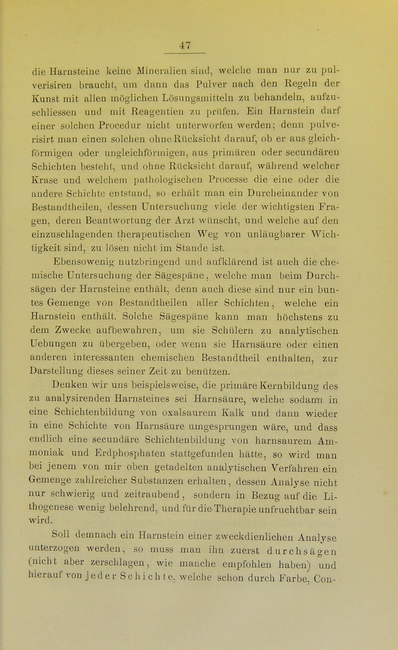 die Harnsteine keine JMineralien sind, welche man nur zu pul- verisiren braucht, um dann das Führer nach den Regeln der Kunst mit allen möglichen Lösungsmitteln zu behandeln, aufzu- schliessen und mit Reagentien zu prüfen. Ein Harnstein darf einer solchen Procedur nicht unterworfen werden; denn pulve- risirt man einen solchen ohnuRücksicht darauf, ob er aus gleich- förmigen oder ungieichföruiigen, aus primären oder secundären Schichten besteht, und ohne Rücksicht darauf, während welcher Krase und welchem pathologischen Processe die eine oder die andere Schichte entstand, so erhält man ein Durcheinander von Bestandtheilen, dessen Untersuchung viele der wichtigsten Fra- gen, deren Beantwortung der Arzt wünscht, und welche auf den einzuschlagenden therapeutischen Weg von unläugbarer Wich- tigkeit sind, zu lösen nicht im Stande ist. Ebensowenig nutzbringend und aufklärend ist auch die che- mische Untersuchung der Sägespäne, welche man beim Durch- sägen der Harnsteine enthält, denn auch diese sind nur ein bun- tes Gemenge von Bestandtheilen aller Schichten, welche ein Harnstein enthält. Solche Sägespäne kann man höchstens zu dem Zwecke aufbewahren, um sie Schülern zu analytischen Uebungen zu übergeben, oder wenn sie Harnsäure oder einen anderen interessanten chemischen Bestandtheil enthalten, zur Darstellung dieses seiner Zeit zu benützen. Denken wir uns beispielsweise, die primäre Kerubildung des zu analysirenden Harnsteines sei Harnsäure, welche sodami in eine Schichtenbildung von oxalsaurem Kalk und dann wieder in eine Schichte von Harnsäure umgesprungen wäre, und dass endlich eine secundäre Schichtenbildung von harnsaurem Am- moniak und Erdphosphaten stattgefunden hätte, so wird man bei jenem von mir oben getadelten analytischen Verfahren ein Gemenge zahlreicher Substanzen erhalten, dessen Analyse nicht nur schwierig und zeitraubend, sondern in Bezug auf die Li- thogenese wenig belehrend, und für die Therapie unfruchtbar sein wird. Soll demnach ein Harnstein einer zweckdienlichen Analyse unterzogen werden, so muss man ihn zuerst durchsägen (nicht aber zerschlagen, wie manche empfohlen haben) und hierauf von j ed e r S c h i c h t e. welche schon durch Farbe, Con-