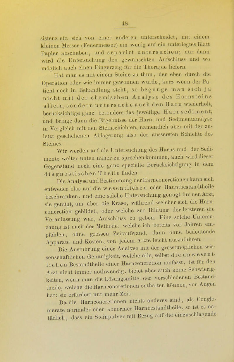 sistenz etc. sich von einer anderen unterscheidet , mit einem kleinen Messer (Federmesser) ein wenig auf ein unLerlegtes Blatt Papier abschaben, und separirt untersuchen; nur dann wird die Untersuchung den gewünschten Aulschluss und wo möglich auch einen Fingerzeig für die Therapie liefern. Hat man es mit einem Steine zu thun, der eben durch die Operation oder wie inmier gewonnen wurde, kurz wenn der Pa- tient noch in Behandlung steht, so begnüge man sich ja nicht mit der chemischen Analyse des Harnsteins allein, sondern untersuche auch den Harn wiederholt, berücksichtige ganz be:ouders das jeweilige H a r n s ed i m e nt, und bringe dann die Ergebnisse der Harn- und Sedimentaualyse in Vergleich mit den Steinschichten, namentlich aber mit der zu- letzt geschehenen Ablagerung also der äussersten Schiclite des Steines. Wir werden auf die Untersuchung des Harns und der Sedi- mente weiter unten näher zu sprechen kommen, auch wird dieser Gegenstand noch eine ganz specielle Berücksichtigung in dem diagnostischen Theile finden. Die Analyse und Bestimmung der Harnconcretionen kann sich entweder blos auf die w esen tlichen oder Hauptbestandtheile beschränken, und eine solche Untersuchung genügt für den Arzt, sie genügt, um über die Krase, während welcher sich die Harn- concretion gebildet, oder welche zur Bilduns der letzteren die Veranlassung war, Aufschluss zu geben. Eine solche Untersu- chung ist nach der Methode, welche ich bereits vor Jahren em- pfohlen, ohne grossen Zeitaufwand, dann ohne bedeutende Apparate und Kosten, von jedem Arzte leicht auszuführen. Die Ausführung einer Analyse mit der grösstmnglichen wis- senschaftlichen Genauigkeit welche alle, selbst die unwesent- lichen Bestandtheile einer Harnconcretion umfasst, ist für den Arzt nicht immer nothwendig, bietet aber auch keine Schwierig- keiten, wenn man die Lösungsmittel der verschiedenen Bestand- theile, welche die Harnconcretionen enthalten können, vor Augen hat; sie erfordert nur mehr Zeit. Da die Harnconcretionen nichts anderes sind, als Conglo- merate normaler oder abnormer Harnbestandtheile, so ist es na- türlich , dass ein Steinpulver mit Bezug auf die einzuschlagende