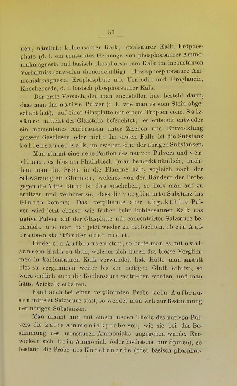 nen, nämlich: kohlensaurer Kalk, oxalsaurcr Kalk, Erdphos- phate (d. i. ein constantes Gemenge von phosphorsaurer Ammo- niakmagnesia und basisch phosphorsaurem Kalk im inconstanten Verhältniss (zuweilen thonerdehältig), blosse phosphorsaure Am- mouiakmagnesia, Erdphosphate mit Urrhodin und Urogiaucin, Knocheuerde, d. i. basisch phosphorsaurer Kalk. Der erste Versuch, den man anzustellen hat, besteht darin, dass man das native Pulver (d, h. wie man es vom Stein abge- schabt hat), auf einer Glasplatte mit einem Tropfen conc. S alz- säure mittelst des Glasstabs befeuchtet; es entsteht entweder ein momentanes Aufbrausen unter Zischen und Entwicklung grosser Gasblasen oder nicht. Im ersten Falle ist die Substanz kohlensaurer Kalk, im zweiten eine der übrigen Substanzen. Man nimmt eine neue Portion des nativen Pulvers und ver- glimmt es blos am Platinblech (mau bemerkt nämlich, nach- dem man die Probe in die Flamme hält, sogleich nach der Schwärzung ein Glimmen, welches von den Rändern der Probe gegen die Mitte läuft; ist dies geschehen, so hört man auf zu erhitzen und verhütet so, dass die v erglimmte Substanz ins Glühen komme). Das verglimmte aber abgekühlte Pul- ver wird jetzt ebenso wie früher beim kohlensauren Kalk das native Pulver auf der Glasplatte mit concentrirter Salzsäure be- handelt, und man hat jetzt wieder zu beobachten, ob ein Auf- brausen stattfindet oder nicht. Findet ein Aufbrausen statt, so hatte man es jnit oxal- saurem Kalk zu thun, welcher sich durch das blosse Verglim- men in kohlensauren Kalk verwandelt hat. Hätte man anstatt blos zu verglimmen weiter bis zur heftigen Gluth erhitzt, so wäre endlich auch die Kohlensäure vertrieben worden, und man hätte Aetzkalk erhalten. Fand auch bei einer verglimmten Probe kein Aufbrau- sen mittelst Salzsäure statt, so wendet man sich zur Bestimmung der übrigen Substanzen. Man nimmt nun mit einem neuen Theile des nativen Pul- vers die kalte Ammoniakprobe vor, wie sie bei der Be- stimmung des harnsauren Ammoniaks angegeben wurde. Ent- wickelt sich kein Ammoniak (oder höchstens nur Spuren), so bestand die Probe aus Knochen er de (oder basisch phosphor-