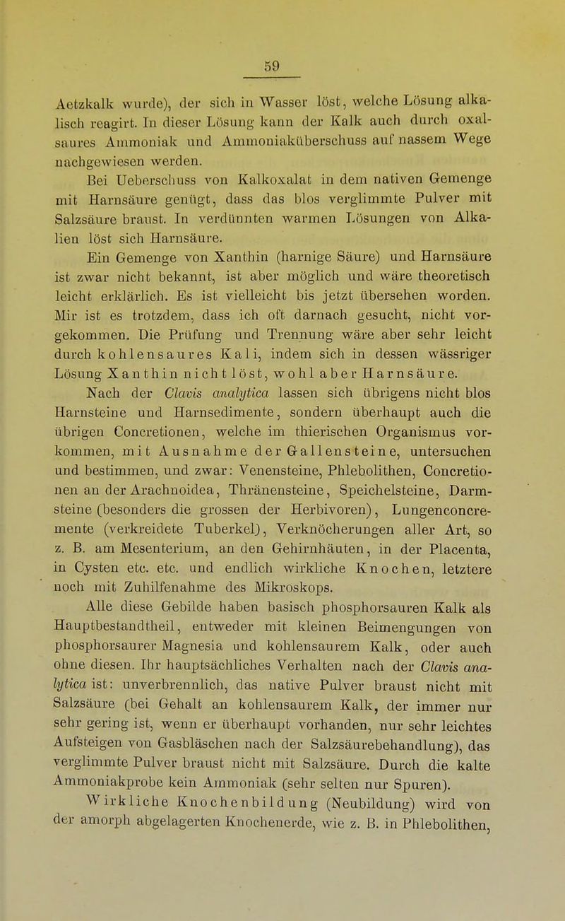 Aetzkalk wurde), der sich in Wasser löst, welche Lösung alka- lisch reagirt. In dieser Lösung kann der Kalk auch durch oxal- saures Ammoniak und Ammoniaküberschuss auf nassem Wege nachgewiesen werden. Bei Ueberschuss von Kalkoxalat in dem nativen Gemenge mit Harnsäure genügt, dass das blos verglimmte Pulver mit Salzsäure braust. In verdünnten warmen Lösungen von Alka- lien löst sich Harnsäure. Ein Gemenge von Xanthin (harnige Säure) und Harnsäure ist zwar nicht bekannt, ist aber möglich und wäre theoretisch leicht erklärlich. Es ist vielleicht bis jetzt übersehen worden. Mir ist es trotzdem, dass ich oft darnach gesucht, nicht vor- gekommen. Die Prüfung und Trennung wäre aber sehr leicht durch kohlensaures Kali, indem sich in dessen wässriger Lösung Xanthin nichtlöst, wohl aber Harnsäure. Nach der Clavis analytica lassen sich übrigens nicht blos Harnsteine und Harnsedimente, sondern überhaupt auch die übrigen Concretionen, welche im thierischen Organismus vor- kommen, mit Ausnahme der Gallensteine, untersuchen und bestimmen, und zwar: Venensteine, Phlebolithen, Concretio- nen an der Arachnoidea, Thränensteine, Speichelsteine, Darm- steine (besonders die grossen der Herbivoren), Lungenconcre- mente (verkreidete Tuberkel), Verknöcherungen aller Art, so z. B. am Mesenterium, an den Gehirnhäuten, in der Placenta, in Cysten etc. etc. und endlich wirkliche Knochen, letztere noch mit Zuhilfenahme des Mikroskops. Alle diese Gebilde haben basisch phosphorsauren Kalk als Hauptbestaudtheil, entweder mit kleinen Beimengungen von phosphorsaurer Magnesia und kohlensaurem Kalk, oder auch ohne diesen. Ihr hauptsächliches Verhalten nach der Clavis ana- lytica ist: unverbrennlich, das native Pulver braust nicht mit Salzsäure (bei Gehalt an kohlensaurem Kalk, der immer nur sehr gering ist, wenn er überhaupt vorhanden, nur sehr leichtes Aufsteigen von Gasbläschen nach der Salzsäurebehandlung), das verglimmte Pulver braust nicht mit Salzsäure. Durch die kalte Ammoniakprobe kein Ammoniak (sehr selten nur Spuren), Wirkliche Kuochenbild ung (Neubildung) wird von der amorph abgelagerten Knochenerde, wie z. B. in Phlebolithen,