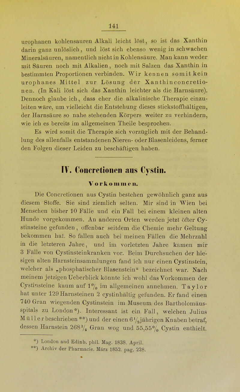 uropliauen kohlensauren Alkali leicht löst, so ist das Xanthin darin ganz unlöslich, und löst sich ebenso wenig in schwachen Mineralsäuren, namentlich nicht in Kohlensäure. Man kann weder mit Säuren noch mit Alkalien, noch mit Salzen das Xanthin in bestimmten Proportionen verbinden. Wir kennen somit kein urophanes Mittel zur Lösung der Xanthinconcretio- nen. (In Kali löst sich das Xanthin leichter als die Harnsäure). Dennoch glaube ich, dass eher die alkalinische Therapie einzu- leiten wäre, um vielleicht die Entstehung dieses stickstoffhältigeu, der Harnsäure so nahe stehenden Körpers weiter zu verhindern, wie ich es bereits im allgemeinen Theile besprochen. Es wird somit die Therapie sich vorzüglich mit der Behand- lung des allenfalls entstandenen Nieren- oder Blasenleidens, ferner den Folgen dieser Leiden zu beschäftigen haben. FV. Coiicretioiien aiis Cystiii. V o r k o III III e ii. Die Concretionen aus Cystin bestehen gewöhnlich ganz aus diesem Stoffe. Sie sind ziemlich selten. Mir sind in Wien bei Menschen bisher 10 Fälle und ein Fall bei einem kleinen alten Hunde vorgekommen. An anderen Orten werden jetzt öfter Cy- stinsteine gefunden, offenbar seitdem die Chemie mehr Geltung bekommen hat. So fallen auch bei meinen Fällen die Mehrzahl in die letzteren Jahre, und im vorletzten Jahre kamen mir 3 Fälle von Cystinsteinkranken vor. Beim Durchsuchen der hie- sigen alten Harnsteinsammlungen fand ich nur einen Cystinstein, welcher als „phosphatischer ßlasenstein bezeichnet war. Nach meinem jetzigen Ueberblick könnte ich v^^ohl das Vorkommen der Cystinsteine kaum auf l/,, im allgemeinen annehmen. Taylor hat unter 129Harnsteinen 2 cystinhältig gefunden. Erfand einen 740 Gran wiegenden Cystinstein im Museum des Bartholomäus- spitals zu London*). Interessant ist ein Fall, welchen Julius Müller beschrieben **) und der einen 6 yjährigen Knaben betraf, dessen Harnstein 2687^ Gran wog und 55,55% Cystin enthielt. *) London and Edinb. phil. Mag. 1838. April. **3 Archiv der Pharmacie. März 1852. pag. 228.