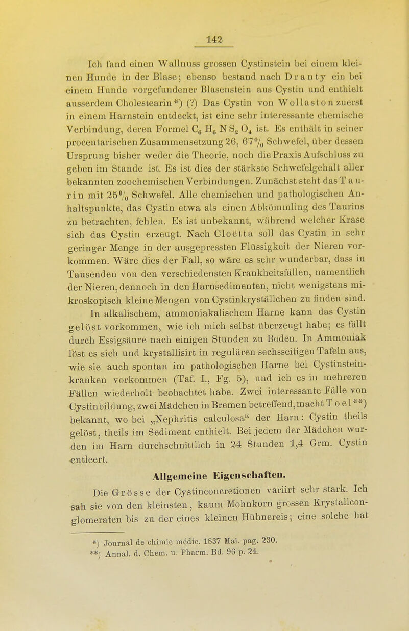 Ich fand einen Wallnuss grossen Cystinstein bei einem klei- nen Hunde in der Blase; ebenso bestand nach Dranty ein bei einem Hunde vorgefundener Blasenstein aus Cystin und enthielt ausserdem Cholestearin(?) Das Cystin von WoUaston zuerst in einem Harnstein entdeckt, ist eine sehr interessante chemische Verbindung, deren Formel Cg Hß NS^ O4 ist. Es enthält in seiner procentarischen Zusammensetzung 26, 677o Schwefel, über dessen Ursprung bisher weder die Theorie, noch die Praxis Aufschi uss zu geben im Stande ist. Es ist dies der stärkste Schwefelgehalt aller bekannten zoochemischen Verbindungen. Zunächst steht dasT a u- rin mit 25% Schwefel. Alle chemischen und pathologischen An- haltspunkte, das Cystin etwa als einen Abkömmling des Taurins zu betrachten, fehlen. Es ist unbekannt, während welcher Krase sich das Cystin erzeugt. Nach Cloetta soll das Cystin in sehr geringer Menge in der ausgepressten Flüssigkeit der Nieren vor- kommen. Wäre dies der Fall, so wäre es sehr wunderbar, dass in Tausenden von den verschiedensten Krankheitsfällen, namentlich der Nieren, dennoch in den Harnsedimenten, nicht wenigstens mi- kroskopisch kleine Mengen von Cystinkryställchen zu finden sind. In alkalischem, ammoniakalischem Harne kann das Cystin gelöst vorkommen, wie ich mich selbst überzeugt habe; es fällt durch Essigsäure nach einigen Stunden zu Boden. In Ammoniak löst es sich und krystallisirt in regulären sechsseitigen Tafeln aus, wie sie auch spontan im pathologischen Harne bei Cystinstein- kranken vorkommen (Taf. I., Fg. 5), und ich es in mehreren Fällen wiederholt beobachtet habe. Zwei interessante Fälle von Cystinbildung, zwei Mädchen in Bremen betreffend,mach t T 0 e 1 ■^'^) bekannt, wo bei „Nephritis calculosa der Harn: Cystin theils gelöst, theils im Sediment enthielt. Bei jedem der Mädchen wur- den im Harn durchschnittlich in 24 Stunden 1,4 Grm. Cystin entleert. Allgemeine Eigensch.ifteii. Die Grösse der Cystinconcretionen variirt sehr stark. Ich «ah sie von den kleinsten, kaum Mohnkorn grossen Krystallcon- glomeraten bis zu der eines kleinen Hühnereis; eine solche hat *) Journal de cliimie medic. 1837 Mai. pag. 230. **) Annal. d. Chera. u. Pharra. Bd. 96 p. 24.