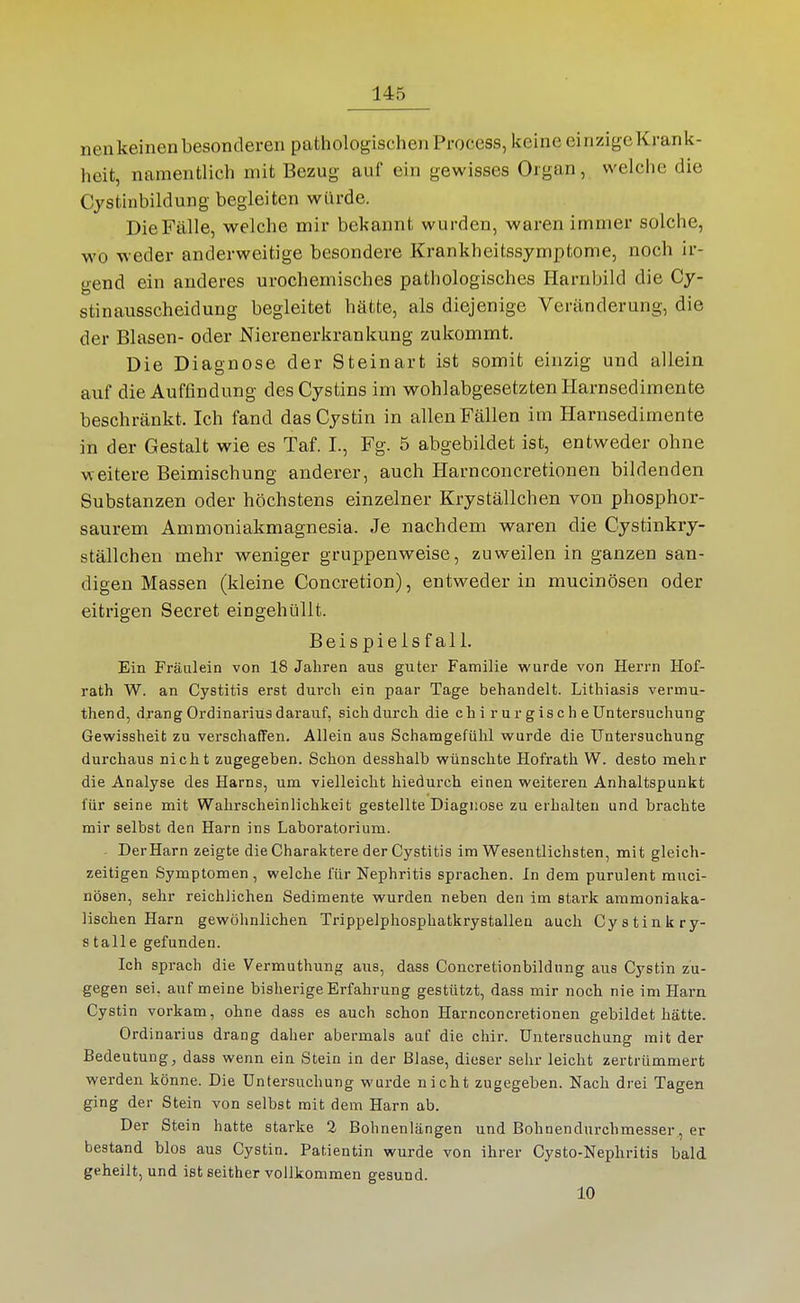 neu keinen besonderen pathologischen Process, keine ei nzige Krank- heit, namentlich mit Bezug auf ein gewisses Organ, welche die Cjstinbildung begleiten würde. Die Fälle, welche mir bekannt wurden, waren immer solche, wo weder anderweitige besondere Krankheitssymptome, noch ir- gend ein anderes urochemisches pathologisches Harnbild die Cy- stinausscheidung begleitet hätte, als diejenige Veränderung, die der Blasen- oder Nierenerkrankung zukommt. Die Diagnose der Steinart ist somit einzig und allein auf die Auffindung desCystins im wohlabgesetzten Harnsedimente beschränkt. Ich fand das Cystin in allen Fällen im Harnsedimente in der Gestalt wie es Taf. I., Fg. 5 abgebildet ist, entweder ohne weitere Beimischung anderer, auch Harnconcretionen bildenden Substanzen oder höchstens einzelner Kryställchen von phosphor- saurem Ammoniakmagnesia. Je nachdem waren die Cystinkry- ställchen mehr weniger gruppenweise, zuweilen in ganzen san- digen Massen (kleine Concretion), entweder in mucinösen oder eitrigen Secret eingehüllt. Beispielsfall. Ein Fräulein von 18 Jahren aus guter Familie wurde von Herrn Hof- rath W. an Cystitis erst durch ein paar Tage behandelt. Lithiasis vermu- thend, drang Ordinarius darauf, sich durch die ch i r u r g is c h e Untersuchung Gewissheit zu verschaffen. Allein aus Schamgefühl wurde die Untersuchung durchaus nicht zugegeben. Schon desshalb wünschte Hofrath W. desto mehr die Analyse des Harns, um vielleicht hiedurch einen weiteren Anhaltspunkt für seine mit Wahrscheinlichkeit gestellte Diagnose zu erhalten und brachte mir selbst den Harn ins Laboratorium. - Der Harn zeigte die Charaktere der Cystitis im Wesentlichsten, mit gleich- zeitigen Symptomen, welche für Nephritis sprachen. In dem purulent muci- nösen, sehr reichlichen Sedimente wurden neben den im stark ammoniaka- lischen Harn gewöhnlichen Trippelphosphatkrystallen auch Cy stink ry- s talle gefunden. Ich sprach die Vermuthung aus, dass Concretionbildung aus Cystin zu- gegen sei, auf meine bisherige Erfahrung gestützt, dass mir noch nie im Harn Cystin vorkam, ohne dass es auch schon Harnconcretionen gebildet hätte. Ordinarius drang daher abermals auf die chir. Untersuchung mit der Bedeutung, dass wenn ein Stein in der Blase, dieser sehr leicht zertrümmert werden könne. Die Untersuchung wurde nicht zugegeben. Nach drei Tagen ging der Stein von selbst mit dem Harn ab. Der Stein hatte starke 2 Bohnenlängen und Bohnendurchmesser, er bestand blos aus Cystin. Patientin wurde von ihrer Cysto-Nephritis bald geheilt, und ist seither vollkommen gesund. 10