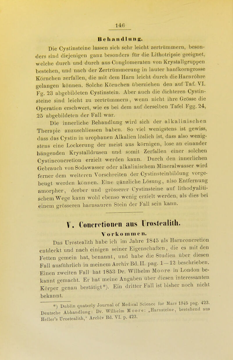 B c Ii » II (II Ii II Die Cystinsteine lassen sich sehr leicht zertrümmei-n, beson- ders sind diejenigen ganz besonders für die Lithotripsie geeignet, welche durch und durch aus Conglonieraten von Krystallgruppen bestehen, und nach der Zertrümmerung in lauter haufkorngrosse Körnchen zerfallen, die mit dem Harn leicht durch die Harnröhre gelangen können. Solche Körnchen überziehen den aufTaf. VI, Fg. 23 abgebildeten Cystinstein. Aber auch die dichteren Cystin- steine sind leicht zu zertrümmern, wenn nicht ihre Grösse die Operation erschwert, wie es bei dem auf derselben Tafel Fgg. 24, 25 abgebildeten der Fall war. Die innerliche Behandlung wird sich der alkalinischen Therapie anzuschliessen haben. So viel wenigstens ist gewiss, dass das Cystin in urophanen Alkalien löslich ist, dass also wenig- stens eine Lockerung der meist aus körnigen, lose an einander hängenden Krystalldrusen und somit Zerfallen einer solchen Cystinconcretion erzielt werden kann. Durch den innerlichen Gebrauch von Sodawasser oder alkalinischem Mineralwasser wird ferner dem weiteren Vorschreiten der Cystinsteinbildung vorge- beugt werden können. Eine gänzliche Lösung, also Entfernung amorpher, derber und grösserer Cystinsteine auf lithodyaliti- schem Wege kann wohl ebenso wenig erzielt werden, als dies bei einem grösseren harnsauren Stein der Fall sein kann. V. Coiicretioiien aus ürosteaUth. V o r k o III III e ii. Das Urostealith habe ich im Jahre 1845 als Haruconcretiou entdeckt und nach einigen seiner Eigenschaften, die es mit den Fetten gemein hat, benannt, und habe die Studien über diesen Fall ausführlich in meinem Archiv Bd. IL pag. 1-12 beschrieben. Einen zweiten Fall hat 1853 Dr. Wilhelm Moore in London be- kannt gemacht. Er hat meine Angaben über diesen interessanten Körper genau bestätigtEin dritter Fall ist bisher noch nicht bekannt. *^ Dublin quaterly Journal of Medical Science for Mars 1845 pag. 423. Deutsche Abhandlung: Dr. Wilhelm Moore: „Harnsteine, bestehend aus Heilerts Urostealith,  Archiv Bd. VI. p. 423.
