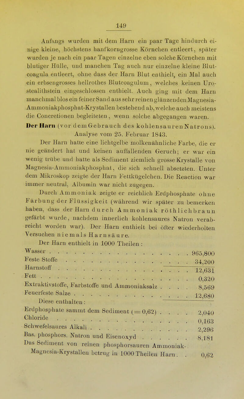 Anfnugs wurden mit dem Harn ein paar Tage hindurch ei- nige kleine, höclistens hanflcorugrosse Körnclieu entleert, später wurden je nach ein paar Tagen einzelne eben solche Körnclien mit blutiger Hülle, und manchen Tag auch nur einzelne kleine Blut- coagula entleert, ohne dass der Harn Blut enthielt, ein Mal auch ein erbsengrosses hellrothes Blutcoagulum, welches keinen Uro- stealithsteiu eingeschlossen enthielt. Auch ging mit dem Harn manchmal blos ein feinerSand aus sehr reinen glänzenden Magnesia- Ammoniakphosphat-Krystallen bestehend ab, welche auch meistens die Concretionen begleiteten , wenn solche abgegangen waren. DerlLtrii (vor dem Gebrauch des kohlensaurenNatrons), Analyse vom 25. Februar 1843. Der Harn hatte eine lichtgelbe molkenähnliche Farbe, die er nie geändert hat und keinen auffallenden Geruch; er war ein wenig trübe und hatte als Sediment ziemlich grosse Krystalle von Magnesia-Ammoniakphosphat, die sich schnell absetzten. Unter dem Mikroskop zeigte der Harn Fettkügelchen. Die Reactiou war immer neutral, Albumin war nicht zugegen. Durch Ammoniak zeigte er reichlich Erdphosphate ohne Färbung der Flüssigkeit (während wir später zu bemerken haben, dass der Harn durch Ammoniak rö thl ich braun gefärbt wurde, nachdem innerlich kohlensaures Natron verab- reicht worden war). Der Harn enthielt bei öfter wiederholten Versuchen n i e m a 1 s H a r n s ä u r e. Der Harn enthielt in 1000 Theilen : Wasser 965,800 Feste Stoffe 3^ 200 Harnstoff ' 12^31 0,320 Extraktivstoffe, Farbstoffe und Ammoniaksalz .... 8 569 Feuerfeste Salze ^2 680 Diese enthalten : ~ Erdphosphate sammt dem Sediment (= 0,62) 2 040 ^h^^^-i*^« '. 0^163 Schwefelsaures Alkali 2 296 Bas. Phosphors. Natron und Eisenoxyd 8181 Das Sediment von reinen phosphorsauren Ammoniak- Magnesia-Krystallen betrug in 1000Theilen Harn. . 0,62