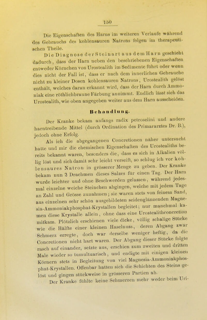 Die Eigenschaften des Harns im weiteren Verlaufe während des Gebrauchs des kohlensauren Natrons folgen iui therapeuti- schen Theile. Die Diagnose derSteinart aus demHarn geschieht dadurch, dass der Harn neben den beschriebenen Eigenschaften entweder Körnchen von Urostealith im Sedimente führt oder wenn dies nicht der Fall ist, dass er nach dem innerlichen Gebrauehe nicht zu kleiner Dosen kohlensauren Natrons, Urostealith gelöst enthält, welches daran erkannt wird, dass der Harn durch Ammo- niak eine röthlichbraune Färbung annimmt. Endlich lässt sich das Urostealith, wie oben angegeben weiter aus dem Harn ausscheiden. Behandln n Der Kranke bekam anfangs radix petroselini und andere harntreibende Mittel (durch Ordination des Primararztes Dr. B.), jedoch ohne Erfolg. Als ich die abgegangenen Concretionen näher untersucht hatte und mir die chemischen Eigenschaften des Urostealiths be- reits bekannt waren, besonders die, dass es sich in Alkalien völ- lig löst und sich damit sehr leicht verseift, so schlug ich vor koh- lensaures Natron in grösserer Menge zu geben. Der Kranke bekam nun 2 Drachmen dieses Salzes für einen Tag. Der Harn wurde leichter uud ohne Beschwerden gelassen, während jedes- mal einzelne weiche Steinchen abgingen, welche mit jedem Tage an Zahl und Grösse zunahmen; sie waren stets von feinem Sand, aus einzelnen sehr schön ausgebildeten seidenglänzenden Magne- sia-Ammoniakphosphat-Krystallen begleitet; nur manchmal ka- men diese Krystalle allein, ohne dass eine Urostealithconcretion mitkam. Plötzlich erschienen viele dicke, völlig schal ige Stücke wie die Hälfte einer kleinen Haselnuss, deren Abgang zwar Schmerz erregte, doch war derselbe weniger heftig, da die Concretionen nicht hart waren. Der Abgang dieser Stücke folgte rasch auf einander, setzte aus, erschien zum zweiten und dritten Male wieder so tumultuarisch, und endigte mit einigen kleinen Körnern stets in Begleitung von viel Magnesia-Ammomakphos- phat-Krystallen. Offenbar hatten sich die Schichten des Steins ge- löst und gingen stückweise in grösseren Partien ab. Der Kranke fühlte keine Schmerzen mehr weder beim Uri-