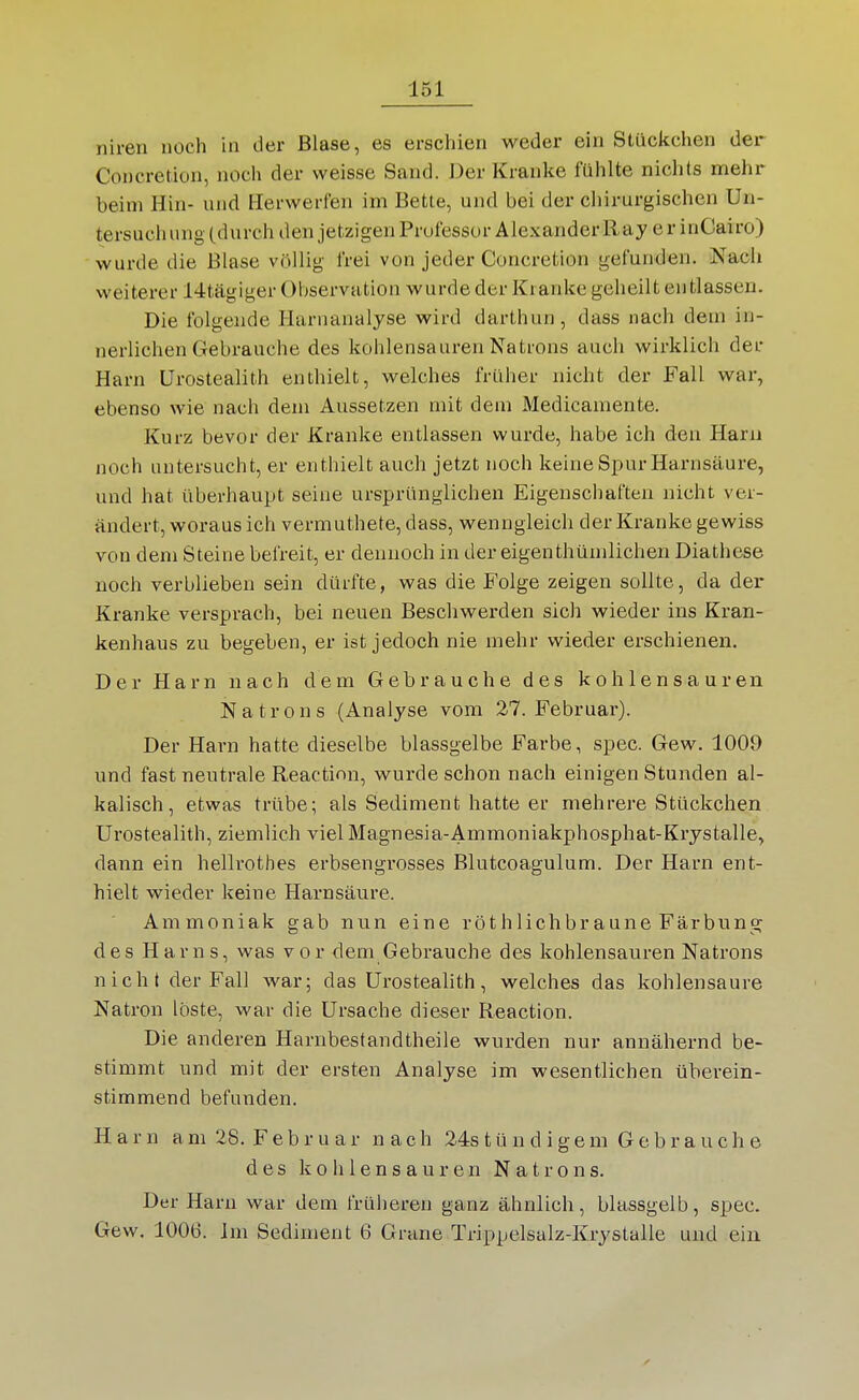 niren noch in der Blase, es erschien weder ein Stückchen der Concretion, noch der weisse Sand. Der Kranke fühlte nichts mehr beim Hin- und Ilerwerfen im Bette, und bei der cliirurgischen Uii- tersucli ung (durch den jetzigen Prufessur Alexander Ray e r inCairo) wurde die Blase völlig frei von jeder Concretion gefunden. Nach weiterer 14tägiger Observation wurde der Kranke geheilt entlassen. Die folgende Harnanalyse wird darthun , dass nach dem in- nerlichen Gebrauche des kohlensauren Natrons auch wirklich der Harn ürostealith enthielt, welches früher nicht der Fall war, ebenso wie nach dem Aussetzen mit dem Medicamente. Kurz bevor der Kranke entlassen wurde, habe ich den Haru noch untersucht, er enthielt auch jetzt noch keine Spur Harnsäure, und hat überhaupt seine ursprünglichen Eigenscliaften nicht ver- ändert, woraus ich vermuthete, dass, wenngleich der Kranke gewiss von dem Steine befreit, er dennoch in der eigenthümlichen Diathese noch verblieben sein dürfte, was die Folge zeigen sollte, da der Kranke versprach, bei neuen Beschwerden sich wieder ins Kran- kenhaus zu begeben, er ist jedoch nie mehr wieder erschienen. Der Harn nach dem Gebrauche des kohlensauren Natrons (Analyse vom 27. Februar). Der Harn hatte dieselbe blassgelbe Farbe, spec. Gew. 1009 und fast neutrale Reactinn, wurde schon nach einigen Stunden al- kalisch, etwas trübe; als Sediment hatte er mehrere Stückchen Ürostealith, ziemlich viel Magnesia-Ammoniakphosphat-Kiystalle, dann ein hellrothes erbsengrosses Blutcoagulum. Der Harn ent- hielt wieder keine Harnsäure. Ammoniak gab nun eine röthlichbraune Färbung des Harns, was vor dem Gebrauche des kohlensauren Natrons nicht der Fall war; das ürostealith, welches das kohlensaure Natron löste, war die Ursache dieser Reaction. Die anderen Harnbestandtheile wurden nur annähernd be- stimmt und mit der ersten Analyse im wesentlichen überein- stimmend befunden. Harn a m 28. F e b r u a r nach 24s t ü n d i g e m Gebrauche des kohlensauren Natrons. Der Harn war dem frülieren ganz ähnlich, blassgelb, spec. Gew. 1006. Im Sediment 6 Grane Trippelsalz-Krystalle und ein