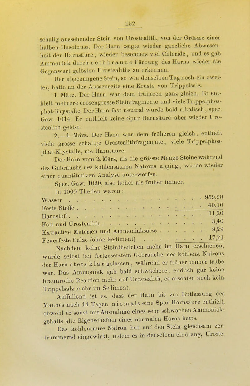 sdialifj,' aussehender Stein von Urostealith, von der Grössse einer halben tiaselnuss. Der Jlarn zeigte wieder gänzliche Abwesen- heit der Harnsäure, wieder besonders viel Chloride, und es gab Ammoniak durch roth braune Färbung des Harns wieder die Gegenwart gelösten Urostealiths zu erkennen. Der abgegangene Stein, so wie denselben Tag noch ein zwei- ter, hatte an der Aussenseite eine Kruste von Trippelsalz. 1. März. Der Harn war dem früheren ganz gleich. Er ent- hielt mehrere erbsengrosse Steinfragmente und vieleTrippelphos- phat-Krystalle. Der Harn fast neutral wurde bald alkalisch, spec. Gew. 1014. Er enthielt keine Spur Harnsäure aber wieder Uro- stealith gelöst. 2. —4. März. Der Harn war dem früheren gleich, enthielt viele grosse schalige Urostealithfragmente, viele Trippelphos- phat-Krystalle, nie Harnsäure. Der Harn vom 2. März, als die grösste Menge Steine während des Gebrauchs des kohlensauren Natrons abging, wurde wieder einer quantitativen Analyse unterworfen. Spec. Gew. 1020, also höher als früher immer. In 1000 Theilen waren: Wasser ^^^'^^ Feste Stoffe • • • • ^^^^^ Harnstoff Fett und Urostealith ^^^^ Extractive Materien und Ammoniaksalze 8,29 Feuerfeste Salze (ohne Sediment) .... • • • • ^'^^^^ Nachdem keine Steintheilchen mehr im Harn erschienen, wurde selbst bei fortgesetztem Gebrauche des kohlens. Natrons der Harn stets klar gelassen, während er früher immer trübe war. Das Ammoniak gab bald schwächere, endlich gar keine braunrothe Reaction mehr auf Urostealith, es erschien auch kein Trippelsalz mehr im Sediment. Auffallend ist es, dass der Harn bis zur Entlassung des Mannes nach 14 Tagen niemals eine Spur Harnsäure enthielt, obwohl er sonst mit Ausnahme eines sehr schwachen Ammoniak- gehalts alle Eigenschaften eines normalen Harns hatte. Das kohlensaure Natron hat auf den Stein gleichsam zer- trümmernd eingewirkt, indem es in denselben eindrang, Uroste-