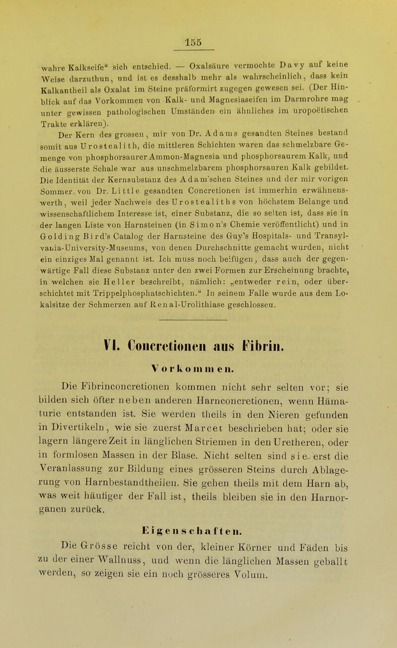 wahre Kalkseife sich entschied. — Oxalsäure vermochte Davy auf keine Weise darzuthun, nnd ist es desshalb mehr als wahrscheinlich, dass kein Kaikantheil als Oxalat im Steine präformirt zugegen gewesen sei. (Der Hin- blick auf das Vorkommen von Kalk- und Magnesiaseifen im Darmrohre mag unter gewissen pathologischen Umstünden ein ähnliches im uropoetischen Trakte erklären). Der Kern des grossen, mir von Dr. Adams gesandten Steines bestand somit aus Urosteali th, die mittleren Schichten waren das schmelzbare Ge- menge von phosphorsaurer Ammon-Magnesia und phosphorsaurem Kalk^ und die äusserste Schale war aus unschmelzbarem phosphorsauren Kalk gebildet. Die Identität der Kernsubstanz des Adam'schen Steines und der mir vorigen Sommer von Dr. Little gesandten Concretionen ist immerhin erwähnens- werth, weil jeder Nachweis des ürostealith s von höchstem Belange und wissenschaftlichem Interesse ist, einer Substanz, die so selten ist, dass sie in der langen Liste von Harnsteinen (in Simon's Chemie veröffentlicht) und in GoldingBird's Catalog der Harnsteine des Guy's Hospitals- und Transyl- vaLia-üniversity-Museums, von denen Durchschnitte gemacht wurden, nicht ein einziges Mal genannt ist. Icli muss noch beifügen, dass auch der gegen- wärtige Fall diese Substanz unter den zwei Formen zur Erscheinung brachte, in welchen sie Heller beschreibt, nämlich: „entweder rein, oder über- schichtet mit Trippelphosphatschichten. In seinem Falle wurde aus dem Lo- kalsitze der Schmerzen auf Ren al-Urolithiase geschlossen. VI. Concretionen aus Fibrin. Vorkoinin en. Die Fibrinconcretioiien kommen nicht sehr selten vor; sie bilden sich öfter neben anderen Harnconcretionen, wenn Häma- turie entstanden ist. Sie werden theils in den Nieren gefunden in Divertikeln, wie sie zuerst Marcet beschrieben hat; oder sie lagern längere Zeit in länglichen Striemen in den Urethereu, oder in formlosen Massen in der Blase. Nicht selten sind sie- erst die Veranlassung zur Bildung eines grösseren Steins durch Ablage- rung von Harnbestandtheilen. Sie gehen theils mit dem Harn ab, was weit häutiger der Fall ist, theils bleiben sie in den Harnor- ganen zurück. Eigenschaften. Die Grösse reicht von der, kleiner Körner und Fäden bis zu der einer Wallnuss, und wenn die länglichen Massen geballt werden, so- zeigen sie ein noch grösseres Volum.