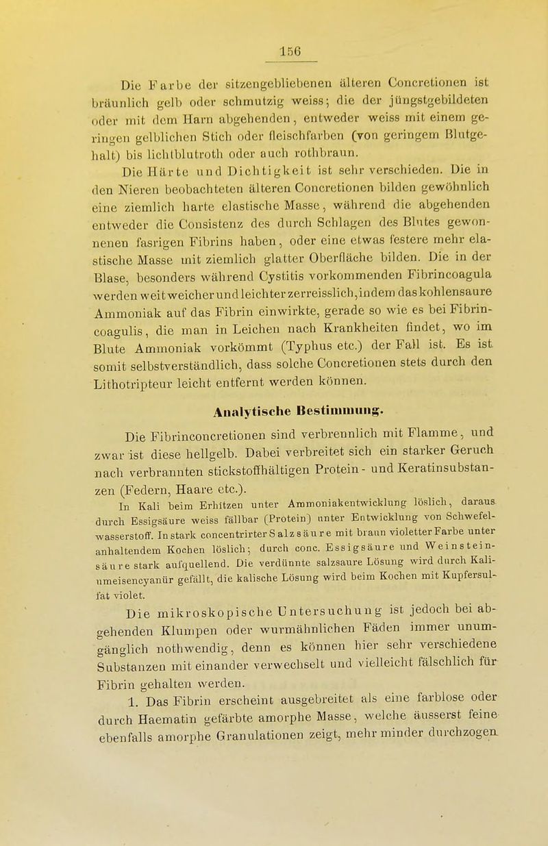 Die Farbe der sitzengebliebenen älteren Concretionen ist bräunlich gelb oder schmutzig weiss; die der jüngstgebildeten oder mit dem Harn abgehenden, entweder weiss mit einem ge- ringen gelblichen Stich oder fleischfarben (von geringem Bkitge- halt) bis lichlblutroth oder auch rothbraun. Die Härte und Dichtigkeit ist sehr verschieden. Die in den Nieren beobachteten älteren Concretionen bilden gewöhnlich eine ziemlich harte elastische Masse, während die abgehenden entweder die Consistenz des durch Schlagen des Blutes gewon- nenen fasrigen Fibrins haben, oder eine etwas festere mehr ela- stische Masse mit ziemlich glatter Oberfläche bilden. Die in der Blase, besonders während Cystitis vorkommenden Fibrincoagula werden weit weicher undleichterzerreisslich,indem das kohlensaure Ammoniak auf das Fibrin einwirkte, gerade so wie es bei Fibrin- coagulis, die man in Leichen nach Krankheiten findet, wo im Blute Ammoniak vorkömmt (Typhus etc.) der Fall ist. Es ist, somit selbstverständlich, dass solche Concretionen stets durch den Lithotripteur leicht entfernt werden können. Analytische Bestimimiiig. Die Fibrinconcretionen sind verbrennlich mit Flamme, und zwar ist diese hellgelb. Dabei verbreitet sich ein starker Geruch nach verbrannten stickstoflfhältigen Protein - und Keratinsubstan- zen (Federn, Haare etc.). In Kali beim Erhitzen unter Ammoniakentwickhing löslich, daraus, durch Essigsäure weiss fällbar (Protein) unter Entwicklung von Schwefel- wasserstoff. In stark concentrirter Salz säure mit braun violetter Farbe unter anhaltendem Kochen löslich-, durch conc. Essigsäure und Weinstein- säure stark aufquellend. Die verdünnte salzsaure Lösung wird durch Kali- umeisencyanür gefällt, die kaiische Lösung wird beim Kochen mit Kupfersul- fat ^aolet. Die mikroskopische Untersuchung ist jedoch bei ab- gehenden Klumpen oder wurmähnlichen Fäden immer unum- gänglich nothwendig, denn es können hier sehr verschiedene Substanzen mit einander verwechselt und vielleicht fälschlich für Fibrin gehalten werden. 1. Das Fibrin erscheint ausgebreitet als eine farblose oder durch Haematin gefärbte amorphe Masse, welche äusserst feine ebenfalls amorphe Granulationen zeigt, mehr minder durchzogen